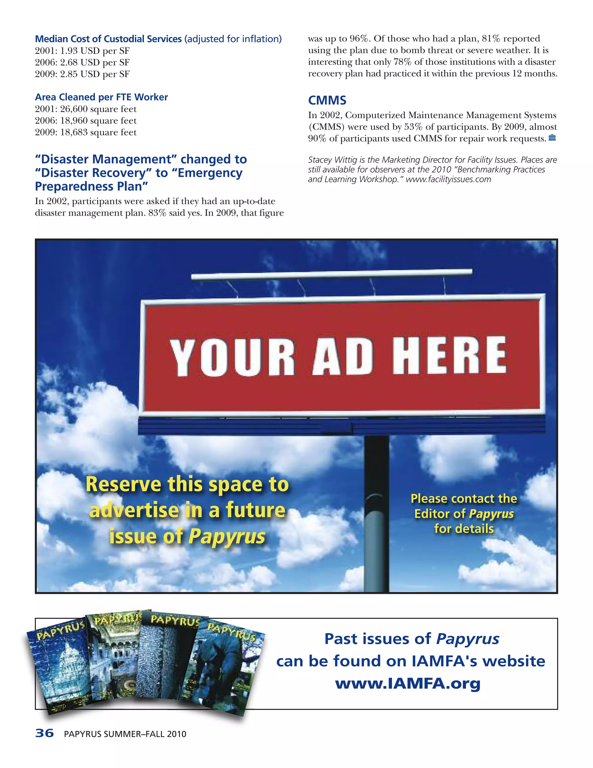 Median Cost of Custodial Services (adjusted for inflation)     was up to 96%. Of those who had a plan, 81% reported
2001: 1.93 USD per SF                                          using the plan due to bomb threat or severe weather. It is
2006: 2.68 USD per SF                                          interesting that only 78% of those institutions with a disaster
2009: 2.85 USD per SF                                          recovery plan had practiced it within the previous 12 months.

Area Cleaned per FTE Worker                                    CMMS
2001: 26,600 square feet
                                                               In 2002, Computerized Maintenance Management Systems
2006: 18,960 square feet
                                                               (CMMS) were used by 53% of participants. By 2009, almost
2009: 18,683 square feet
                                                               90% of participants used CMMS for repair work requests.

“Disaster Management” changed to                               Stacey Wittig is the Marketing Director for Facility Issues. Places are
                                                               still available for observers at the 2010 “Benchmarking Practices
“Disaster Recovery” to “Emergency                              and Learning Workshop.” www.facilityissues.com
Preparedness Plan”
In 2002, participants were asked if they had an up-to-date
disaster management plan. 83% said yes. In 2009, that figure




            Reserve this space to
                                                                                            Please contact the
            advertise in a future                                                           Editor of Papyrus
                                                                                                for details
              issue of Papyrus



                                                                Past issues of Papyrus
                                                          can be found on IAMFA's website
                                                                 www.IAMFA.org


36     PAPYRUS SUMMER–FALL 2010
 