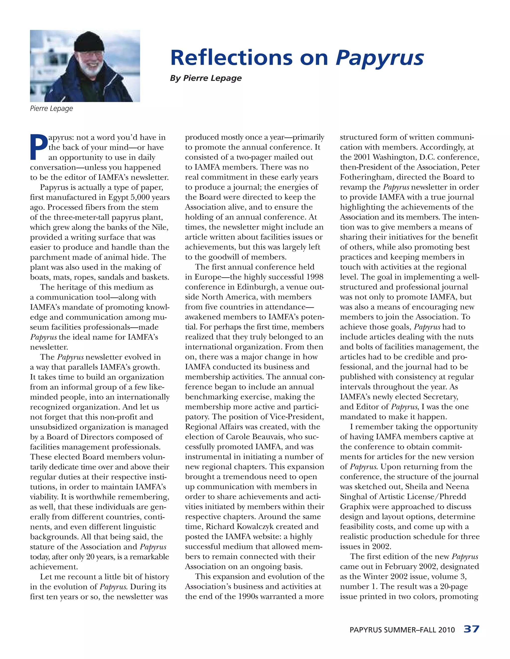 Reflections on Papyrus
                                              By Pierre Lepage


Pierre Lepage




P
       apyrus: not a word you’d have in          produced mostly once a year—primarily        structured form of written communi-
       the back of your mind—or have             to promote the annual conference. It         cation with members. Accordingly, at
       an opportunity to use in daily            consisted of a two-pager mailed out          the 2001 Washington, D.C. conference,
conversation—unless you happened                 to IAMFA members. There was no               then-President of the Association, Peter
to be the editor of IAMFA’s newsletter.          real commitment in these early years         Fotheringham, directed the Board to
    Papyrus is actually a type of paper,         to produce a journal; the energies of        revamp the Papyrus newsletter in order
first manufactured in Egypt 5,000 years          the Board were directed to keep the          to provide IAMFA with a true journal
ago. Processed fibers from the stem              Association alive, and to ensure the         highlighting the achievements of the
of the three-meter-tall papyrus plant,           holding of an annual conference. At          Association and its members. The inten-
which grew along the banks of the Nile,          times, the newsletter might include an       tion was to give members a means of
provided a writing surface that was              article written about facilities issues or   sharing their initiatives for the benefit
easier to produce and handle than the            achievements, but this was largely left      of others, while also promoting best
parchment made of animal hide. The               to the goodwill of members.                  practices and keeping members in
plant was also used in the making of                 The first annual conference held         touch with activities at the regional
boats, mats, ropes, sandals and baskets.         in Europe—the highly successful 1998         level. The goal in implementing a well-
    The heritage of this medium as               conference in Edinburgh, a venue out-        structured and professional journal
a communication tool—along with                  side North America, with members             was not only to promote IAMFA, but
IAMFA’s mandate of promoting knowl-              from five countries in attendance—           was also a means of encouraging new
edge and communication among mu-                 awakened members to IAMFA’s poten-           members to join the Association. To
seum facilities professionals—made               tial. For perhaps the first time, members    achieve those goals, Papyrus had to
Papyrus the ideal name for IAMFA’s               realized that they truly belonged to an      include articles dealing with the nuts
newsletter.                                      international organization. From then        and bolts of facilities management, the
    The Papyrus newsletter evolved in            on, there was a major change in how          articles had to be credible and pro-
a way that parallels IAMFA’s growth.             IAMFA conducted its business and             fessional, and the journal had to be
It takes time to build an organization           membership activities. The annual con-       published with consistency at regular
from an informal group of a few like-            ference began to include an annual           intervals throughout the year. As
minded people, into an internationally           benchmarking exercise, making the            IAMFA’s newly elected Secretary,
recognized organization. And let us              membership more active and partici-          and Editor of Papyrus, I was the one
not forget that this non-profit and              patory. The position of Vice-President,      mandated to make it happen.
unsubsidized organization is managed             Regional Affairs was created, with the          I remember taking the opportunity
by a Board of Directors composed of              election of Carole Beauvais, who suc-        of having IAMFA members captive at
facilities management professionals.             cessfully promoted IAMFA, and was            the conference to obtain commit-
These elected Board members volun-               instrumental in initiating a number of       ments for articles for the new version
tarily dedicate time over and above their        new regional chapters. This expansion        of Papyrus. Upon returning from the
regular duties at their respective insti-        brought a tremendous need to open            conference, the structure of the journal
tutions, in order to maintain IAMFA’s            up communication with members in             was sketched out, Sheila and Neena
viability. It is worthwhile remembering,         order to share achievements and acti-        Singhal of Artistic License/Phredd
as well, that these individuals are gen-         vities initiated by members within their     Graphix were approached to discuss
erally from different countries, conti-          respective chapters. Around the same         design and layout options, determine
nents, and even different linguistic             time, Richard Kowalczyk created and          feasibility costs, and come up with a
backgrounds. All that being said, the            posted the IAMFA website: a highly           realistic production schedule for three
stature of the Association and Papyrus           successful medium that allowed mem-          issues in 2002.
today, after only 20 years, is a remarkable      bers to remain connected with their             The first edition of the new Papyrus
achievement.                                     Association on an ongoing basis.             came out in February 2002, designated
    Let me recount a little bit of history           This expansion and evolution of the      as the Winter 2002 issue, volume 3,
in the evolution of Papyrus. During its          Association’s business and activities at     number 1. The result was a 20-page
first ten years or so, the newsletter was        the end of the 1990s warranted a more        issue printed in two colors, promoting



                                                                                                PAPYRUS SUMMER–FALL 2010          37
 
