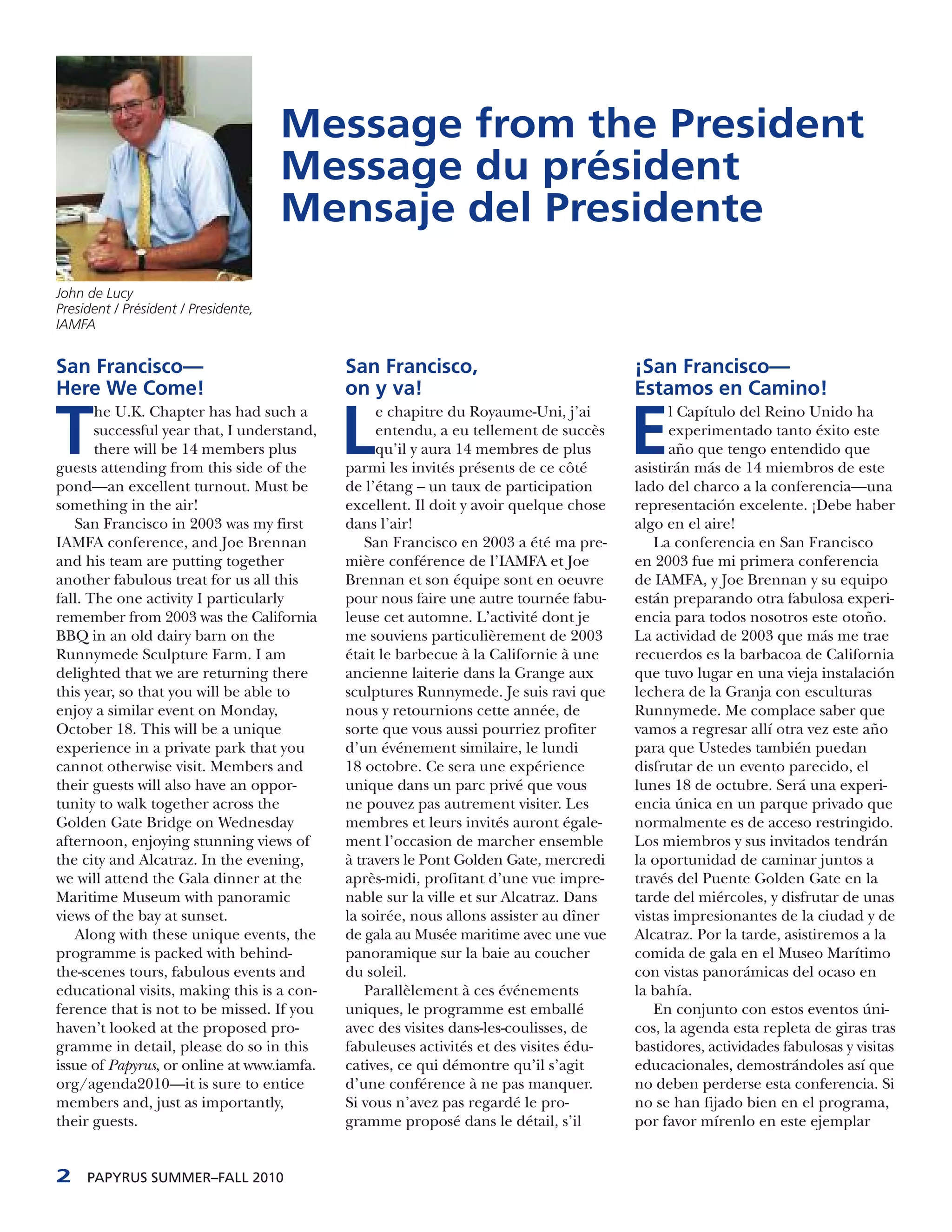 Message from the President
                                      Message du président
                                      Mensaje del Presidente
John de Lucy
President / Président / Presidente,
IAMFA


San Francisco—                               San Francisco,                             ¡San Francisco—
Here We Come!                                on y va!                                   Estamos en Camino!

T                                            L                                          E
       he U.K. Chapter has had such a             e chapitre du Royaume-Uni, j’ai             l Capítulo del Reino Unido ha
       successful year that, I understand,        entendu, a eu tellement de succès           experimentado tanto éxito este
       there will be 14 members plus              qu’il y aura 14 membres de plus             año que tengo entendido que
guests attending from this side of the       parmi les invités présents de ce côté      asistirán más de 14 miembros de este
pond—an excellent turnout. Must be           de l’étang – un taux de participation      lado del charco a la conferencia—una
something in the air!                        excellent. Il doit y avoir quelque chose   representación excelente. ¡Debe haber
   San Francisco in 2003 was my first        dans l’air!                                algo en el aire!
IAMFA conference, and Joe Brennan               San Francisco en 2003 a été ma pre-        La conferencia en San Francisco
and his team are putting together            mière conférence de l’IAMFA et Joe         en 2003 fue mi primera conferencia
another fabulous treat for us all this       Brennan et son équipe sont en oeuvre       de IAMFA, y Joe Brennan y su equipo
fall. The one activity I particularly        pour nous faire une autre tournée fabu-    están preparando otra fabulosa experi-
remember from 2003 was the California        leuse cet automne. L’activité dont je      encia para todos nosotros este otoño.
BBQ in an old dairy barn on the              me souviens particulièrement de 2003       La actividad de 2003 que más me trae
Runnymede Sculpture Farm. I am               était le barbecue à la Californie à une    recuerdos es la barbacoa de California
delighted that we are returning there        ancienne laiterie dans la Grange aux       que tuvo lugar en una vieja instalación
this year, so that you will be able to       sculptures Runnymede. Je suis ravi que     lechera de la Granja con esculturas
enjoy a similar event on Monday,             nous y retournions cette année, de         Runnymede. Me complace saber que
October 18. This will be a unique            sorte que vous aussi pourriez profiter     vamos a regresar allí otra vez este año
experience in a private park that you        d’un événement similaire, le lundi         para que Ustedes también puedan
cannot otherwise visit. Members and          18 octobre. Ce sera une expérience         disfrutar de un evento parecido, el
their guests will also have an oppor-        unique dans un parc privé que vous         lunes 18 de octubre. Será una experi-
tunity to walk together across the           ne pouvez pas autrement visiter. Les       encia única en un parque privado que
Golden Gate Bridge on Wednesday              membres et leurs invités auront égale-     normalmente es de acceso restringido.
afternoon, enjoying stunning views of        ment l’occasion de marcher ensemble        Los miembros y sus invitados tendrán
the city and Alcatraz. In the evening,       à travers le Pont Golden Gate, mercredi    la oportunidad de caminar juntos a
we will attend the Gala dinner at the        après-midi, profitant d’une vue impre-     través del Puente Golden Gate en la
Maritime Museum with panoramic               nable sur la ville et sur Alcatraz. Dans   tarde del miércoles, y disfrutar de unas
views of the bay at sunset.                  la soirée, nous allons assister au dîner   vistas impresionantes de la ciudad y de
   Along with these unique events, the       de gala au Musée maritime avec une vue     Alcatraz. Por la tarde, asistiremos a la
programme is packed with behind-             panoramique sur la baie au coucher         comida de gala en el Museo Marítimo
the-scenes tours, fabulous events and        du soleil.                                 con vistas panorámicas del ocaso en
educational visits, making this is a con-        Parallèlement à ces événements         la bahía.
ference that is not to be missed. If you     uniques, le programme est emballé             En conjunto con estos eventos úni-
haven’t looked at the proposed pro-          avec des visites dans-les-coulisses, de    cos, la agenda esta repleta de giras tras
gramme in detail, please do so in this       fabuleuses activités et des visites édu-   bastidores, actividades fabulosas y visitas
issue of Papyrus, or online at www.iamfa.    catives, ce qui démontre qu’il s’agit      educacionales, demostrándoles así que
org/agenda2010—it is sure to entice          d’une conférence à ne pas manquer.         no deben perderse esta conferencia. Si
members and, just as importantly,            Si vous n’avez pas regardé le pro-         no se han fijado bien en el programa,
their guests.                                gramme proposé dans le détail, s’il        por favor mírenlo en este ejemplar


2    PAPYRUS SUMMER–FALL 2010
 