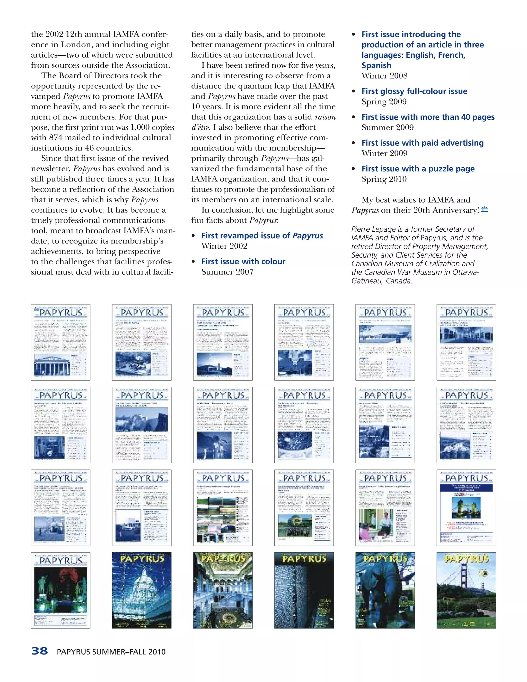 the 2002 12th annual IAMFA confer-           ties on a daily basis, and to promote         • First issue introducing the
ence in London, and including eight          better management practices in cultural         production of an article in three
articles—two of which were submitted         facilities at an international level.           languages: English, French,
from sources outside the Association.            I have been retired now for five years,     Spanish
    The Board of Directors took the          and it is interesting to observe from a         Winter 2008
opportunity represented by the re-           distance the quantum leap that IAMFA
                                                                                           • First glossy full-colour issue
vamped Papyrus to promote IAMFA              and Papyrus have made over the past
                                                                                             Spring 2009
more heavily, and to seek the recruit-       10 years. It is more evident all the time
ment of new members. For that pur-           that this organization has a solid raison     • First issue with more than 40 pages
pose, the first print run was 1,000 copies   d’être. I also believe that the effort          Summer 2009
with 874 mailed to individual cultural       invested in promoting effective com-
                                                                                           • First issue with paid advertising
institutions in 46 countries.                munication with the membership—
                                                                                             Winter 2009
    Since that first issue of the revived    primarily through Papyrus—has gal-
newsletter, Papyrus has evolved and is       vanized the fundamental base of the           • First issue with a puzzle page
still published three times a year. It has   IAMFA organization, and that it con-            Spring 2010
become a reflection of the Association       tinues to promote the professionalism of
that it serves, which is why Papyrus         its members on an international scale.          My best wishes to IAMFA and
continues to evolve. It has become a             In conclusion, let me highlight some      Papyrus on their 20th Anniversary!
truely professional communications           fun facts about Papyrus:
tool, meant to broadcast IAMFA’s man-                                                      Pierre Lepage is a former Secretary of
                                             • First revamped issue of Papyrus             IAMFA and Editor of Papyrus, and is the
date, to recognize its membership’s
                                               Winter 2002                                 retired Director of Property Management,
achievements, to bring perspective                                                         Security, and Client Services for the
to the challenges that facilities profes-    • First issue with colour                     Canadian Museum of Civilization and
sional must deal with in cultural facili-      Summer 2007                                 the Canadian War Museum in Ottawa-
                                                                                           Gatineau, Canada.




38     PAPYRUS SUMMER–FALL 2010
 