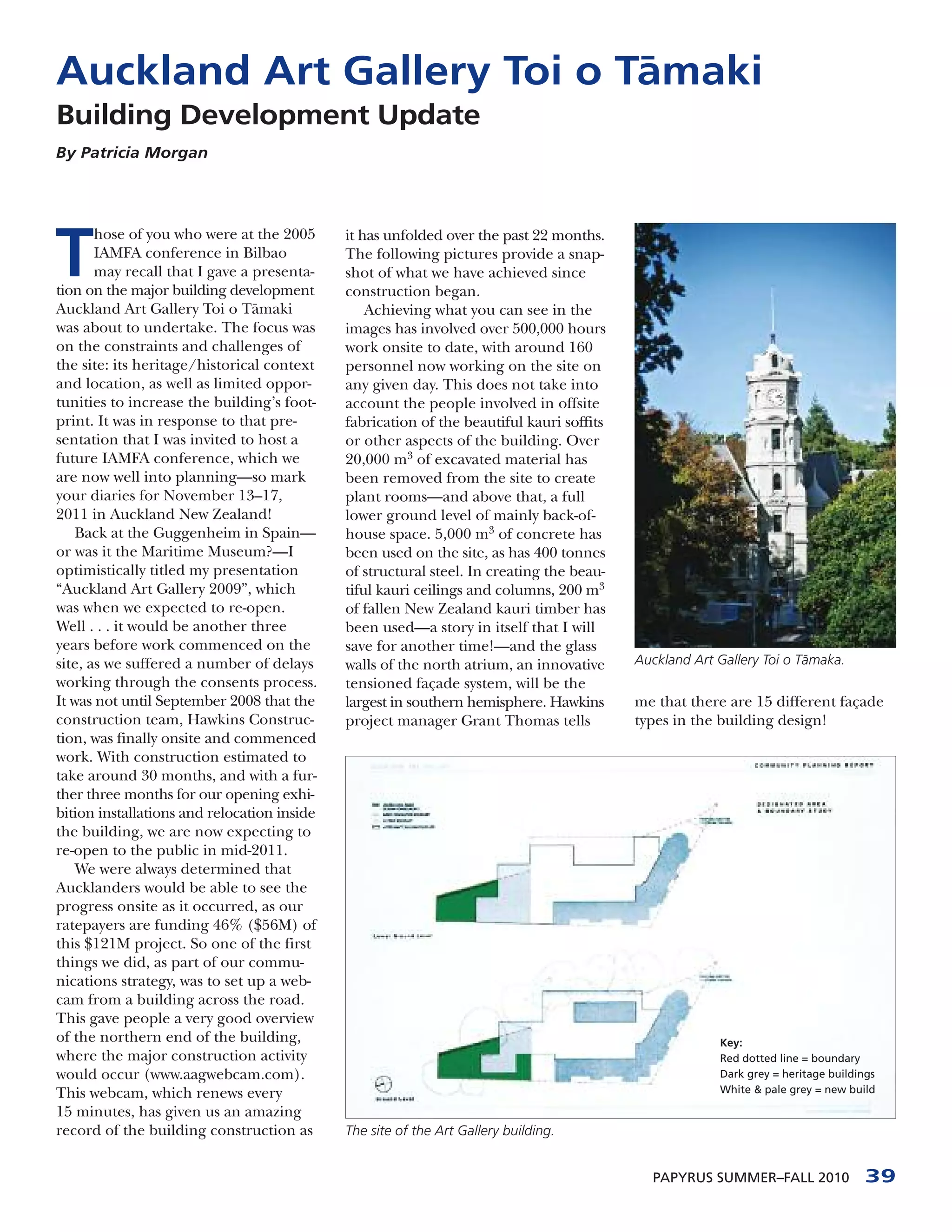 Auckland Art Gallery Toi o T¯
                            amaki
Building Development Update
By Patricia Morgan




T
       hose of you who were at the 2005      it has unfolded over the past 22 months.
       IAMFA conference in Bilbao            The following pictures provide a snap-
       may recall that I gave a presenta-    shot of what we have achieved since
tion on the major building development       construction began.
Auckland Art Gallery Toi o T¯ maki
                                a                Achieving what you can see in the
was about to undertake. The focus was        images has involved over 500,000 hours
on the constraints and challenges of         work onsite to date, with around 160
the site: its heritage/historical context    personnel now working on the site on
and location, as well as limited oppor-      any given day. This does not take into
tunities to increase the building’s foot-    account the people involved in offsite
print. It was in response to that pre-       fabrication of the beautiful kauri soffits
sentation that I was invited to host a       or other aspects of the building. Over
future IAMFA conference, which we            20,000 m3 of excavated material has
are now well into planning—so mark           been removed from the site to create
your diaries for November 13–17,             plant rooms—and above that, a full
2011 in Auckland New Zealand!                lower ground level of mainly back-of-
    Back at the Guggenheim in Spain—         house space. 5,000 m3 of concrete has
or was it the Maritime Museum?—I             been used on the site, as has 400 tonnes
optimistically titled my presentation        of structural steel. In creating the beau-
“Auckland Art Gallery 2009”, which           tiful kauri ceilings and columns, 200 m3
was when we expected to re-open.             of fallen New Zealand kauri timber has
Well . . . it would be another three         been used—a story in itself that I will
years before work commenced on the           save for another time!—and the glass
site, as we suffered a number of delays      walls of the north atrium, an innovative     Auckland Art Gallery Toi o Tamaka.
                                                                                                                      ¯
working through the consents process.        tensioned façade system, will be the
It was not until September 2008 that the     largest in southern hemisphere. Hawkins      me that there are 15 different façade
construction team, Hawkins Construc-         project manager Grant Thomas tells           types in the building design!
tion, was finally onsite and commenced
work. With construction estimated to
take around 30 months, and with a fur-
ther three months for our opening exhi-
bition installations and relocation inside
the building, we are now expecting to
re-open to the public in mid-2011.
    We were always determined that
Aucklanders would be able to see the
progress onsite as it occurred, as our
ratepayers are funding 46% ($56M) of
this $121M project. So one of the first
things we did, as part of our commu-
nications strategy, was to set up a web-
cam from a building across the road.
This gave people a very good overview
of the northern end of the building,                                                                   Key:
where the major construction activity                                                                  Red dotted line = boundary
would occur (www.aagwebcam.com).                                                                       Dark grey = heritage buildings
This webcam, which renews every                                                                        White & pale grey = new build

15 minutes, has given us an amazing
record of the building construction as       The site of the Art Gallery building.


                                                                                            PAPYRUS SUMMER–FALL 2010              39
 