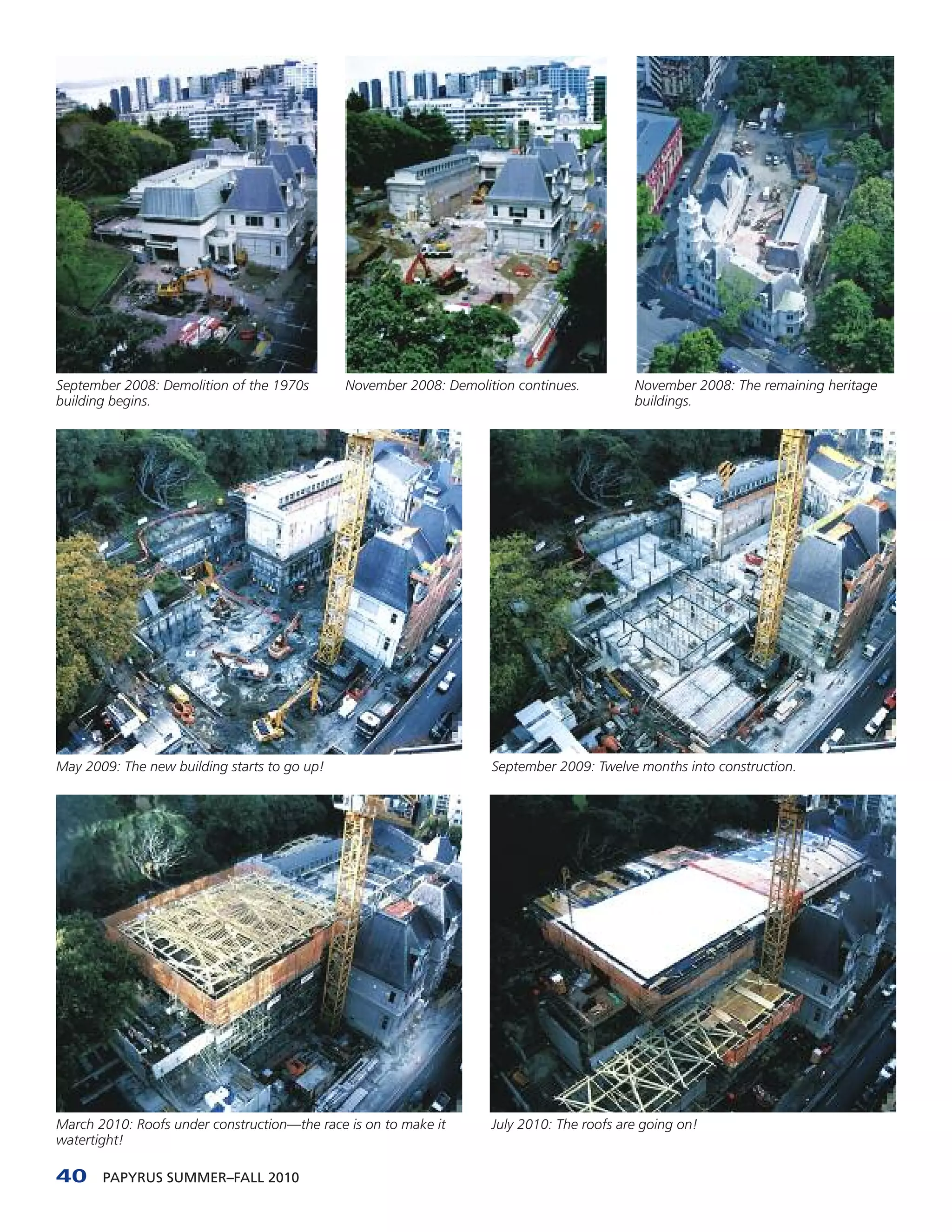 September 2008: Demolition of the 1970s       November 2008: Demolition continues.         November 2008: The remaining heritage
building begins.                                                                           buildings.




May 2009: The new building starts to go up!                         September 2009: Twelve months into construction.




March 2010: Roofs under construction—the race is on to make it      July 2010: The roofs are going on!
watertight!

40     PAPYRUS SUMMER–FALL 2010
 