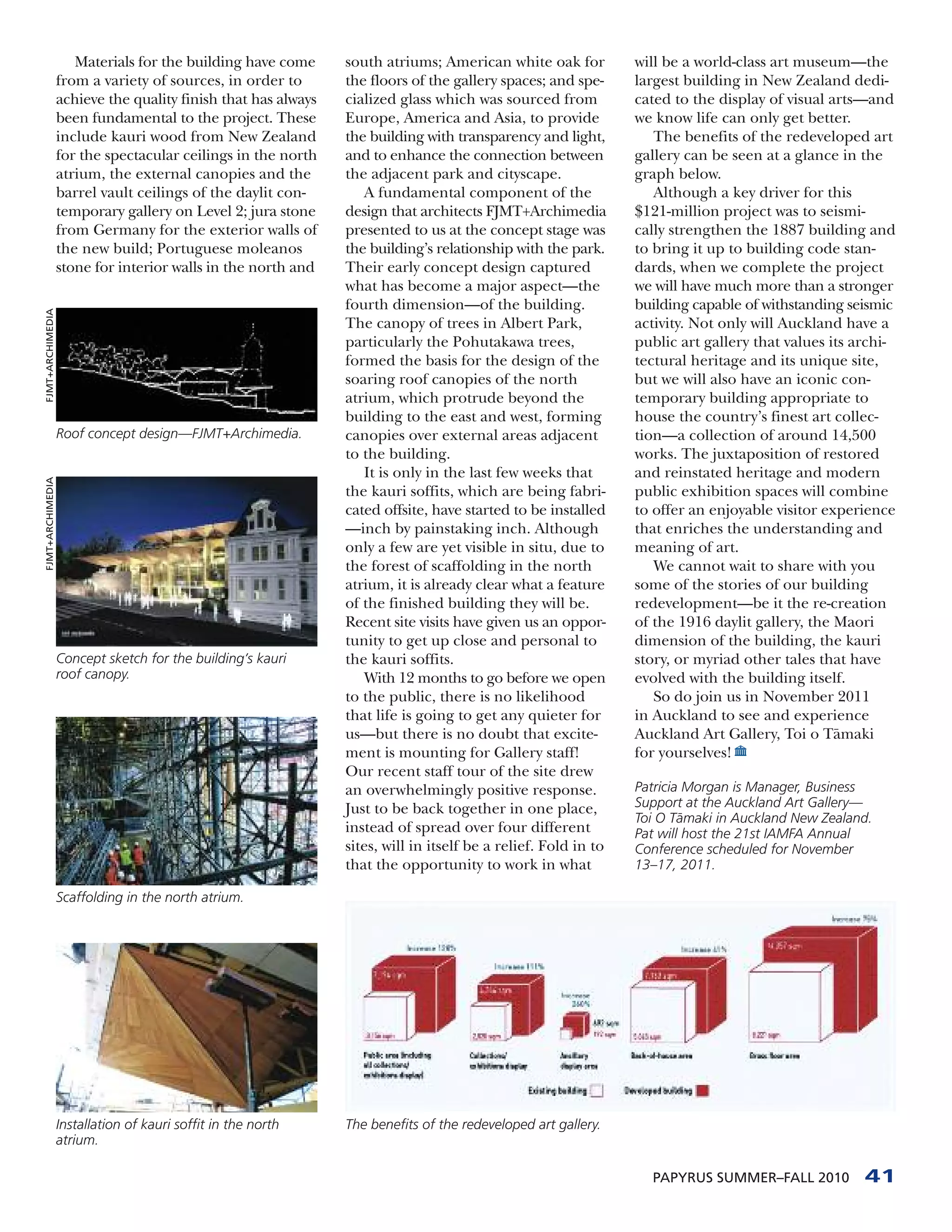 Materials for the building have come      south atriums; American white oak for           will be a world-class art museum—the
                  from a variety of sources, in order to       the floors of the gallery spaces; and spe-      largest building in New Zealand dedi-
                  achieve the quality finish that has always   cialized glass which was sourced from           cated to the display of visual arts—and
                  been fundamental to the project. These       Europe, America and Asia, to provide            we know life can only get better.
                  include kauri wood from New Zealand          the building with transparency and light,          The benefits of the redeveloped art
                  for the spectacular ceilings in the north    and to enhance the connection between           gallery can be seen at a glance in the
                  atrium, the external canopies and the        the adjacent park and cityscape.                graph below.
                  barrel vault ceilings of the daylit con-        A fundamental component of the                  Although a key driver for this
                  temporary gallery on Level 2; jura stone     design that architects FJMT+Archimedia          $121-million project was to seismi-
                  from Germany for the exterior walls of       presented to us at the concept stage was        cally strengthen the 1887 building and
                  the new build; Portuguese moleanos           the building’s relationship with the park.      to bring it up to building code stan-
                  stone for interior walls in the north and    Their early concept design captured             dards, when we complete the project
                                                               what has become a major aspect—the              we will have much more than a stronger
                                                               fourth dimension—of the building.               building capable of withstanding seismic
FJMT+ARCHIMEDIA




                                                               The canopy of trees in Albert Park,             activity. Not only will Auckland have a
                                                               particularly the Pohutakawa trees,              public art gallery that values its archi-
                                                               formed the basis for the design of the          tectural heritage and its unique site,
                                                               soaring roof canopies of the north              but we will also have an iconic con-
                                                               atrium, which protrude beyond the               temporary building appropriate to
                                                               building to the east and west, forming          house the country’s finest art collec-
                  Roof concept design—FJMT+Archimedia.         canopies over external areas adjacent           tion—a collection of around 14,500
                                                               to the building.                                works. The juxtaposition of restored
                                                                  It is only in the last few weeks that        and reinstated heritage and modern
FJMT+ARCHIMEDIA




                                                               the kauri soffits, which are being fabri-       public exhibition spaces will combine
                                                               cated offsite, have started to be installed     to offer an enjoyable visitor experience
                                                               —inch by painstaking inch. Although             that enriches the understanding and
                                                               only a few are yet visible in situ, due to      meaning of art.
                                                               the forest of scaffolding in the north             We cannot wait to share with you
                                                               atrium, it is already clear what a feature      some of the stories of our building
                                                               of the finished building they will be.          redevelopment—be it the re-creation
                                                               Recent site visits have given us an oppor-      of the 1916 daylit gallery, the Maori
                                                               tunity to get up close and personal to          dimension of the building, the kauri
                  Concept sketch for the building’s kauri      the kauri soffits.                              story, or myriad other tales that have
                  roof canopy.                                    With 12 months to go before we open          evolved with the building itself.
                                                               to the public, there is no likelihood              So do join us in November 2011
                                                               that life is going to get any quieter for       in Auckland to see and experience
                                                               us—but there is no doubt that excite-           Auckland Art Gallery, Toi o T¯ maki
                                                                                                                                               a
                                                               ment is mounting for Gallery staff!             for yourselves!
                                                               Our recent staff tour of the site drew
                                                               an overwhelmingly positive response.            Patricia Morgan is Manager, Business
                                                               Just to be back together in one place,          Support at the Auckland Art Gallery—
                                                                                                               Toi O Tamaki in Auckland New Zealand.
                                                                                                                       ¯
                                                               instead of spread over four different           Pat will host the 21st IAMFA Annual
                                                               sites, will in itself be a relief. Fold in to   Conference scheduled for November
                                                               that the opportunity to work in what            13–17, 2011.

                  Scaffolding in the north atrium.




                  Installation of kauri soffit in the north    The benefits of the redeveloped art gallery.
                  atrium.

                                                                                                                 PAPYRUS SUMMER–FALL 2010          41
 