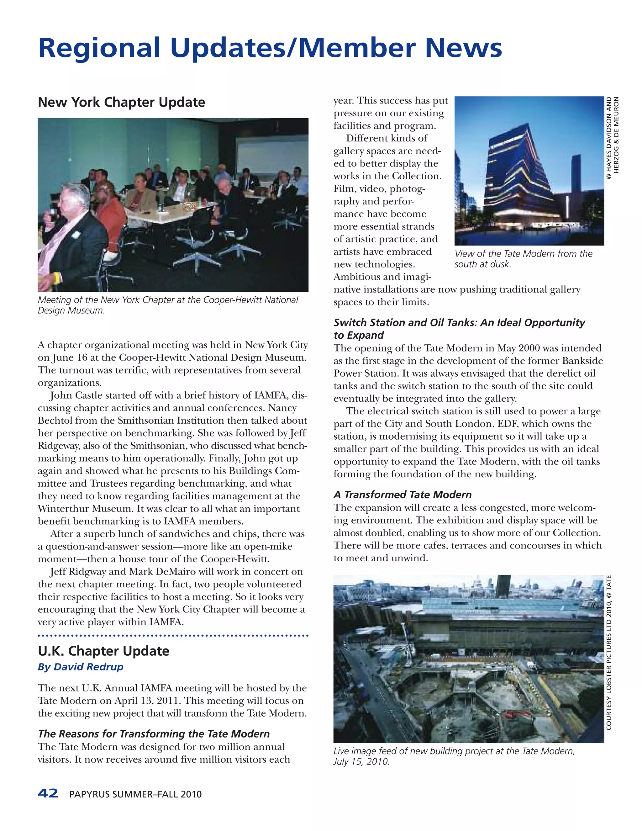 Regional Updates/Member News
New York Chapter Update                                           year. This success has put




                                                                                                                                    © HAYES DAVIDSON AND
                                                                                                                                     HERZOG & DE MEURON
                                                                  pressure on our existing
                                                                  facilities and program.
                                                                     Different kinds of
                                                                  gallery spaces are need-
                                                                  ed to better display the
                                                                  works in the Collection.
                                                                  Film, video, photog-
                                                                  raphy and perfor-
                                                                  mance have become
                                                                  more essential strands
                                                                  of artistic practice, and
                                                                  artists have embraced       View of the Tate Modern from the
                                                                  new technologies.           south at dusk.
                                                                  Ambitious and imagi-
                                                                  native installations are now pushing traditional gallery
Meeting of the New York Chapter at the Cooper-Hewitt National     spaces to their limits.
Design Museum.
                                                                  Switch Station and Oil Tanks: An Ideal Opportunity
                                                                  to Expand
A chapter organizational meeting was held in New York City        The opening of the Tate Modern in May 2000 was intended
on June 16 at the Cooper-Hewitt National Design Museum.           as the first stage in the development of the former Bankside
The turnout was terrific, with representatives from several       Power Station. It was always envisaged that the derelict oil
organizations.                                                    tanks and the switch station to the south of the site could
   John Castle started off with a brief history of IAMFA, dis-    eventually be integrated into the gallery.
cussing chapter activities and annual conferences. Nancy             The electrical switch station is still used to power a large
Bechtol from the Smithsonian Institution then talked about        part of the City and South London. EDF, which owns the
her perspective on benchmarking. She was followed by Jeff         station, is modernising its equipment so it will take up a
Ridgeway, also of the Smithsonian, who discussed what bench-      smaller part of the building. This provides us with an ideal
marking means to him operationally. Finally, John got up          opportunity to expand the Tate Modern, with the oil tanks
again and showed what he presents to his Buildings Com-           forming the foundation of the new building.
mittee and Trustees regarding benchmarking, and what
they need to know regarding facilities management at the          A Transformed Tate Modern
Winterthur Museum. It was clear to all what an important          The expansion will create a less congested, more welcom-
benefit benchmarking is to IAMFA members.                         ing environment. The exhibition and display space will be
   After a superb lunch of sandwiches and chips, there was        almost doubled, enabling us to show more of our Collection.
a question-and-answer session—more like an open-mike              There will be more cafes, terraces and concourses in which
moment—then a house tour of the Cooper-Hewitt.                    to meet and unwind.
   Jeff Ridgway and Mark DeMairo will work in concert on
the next chapter meeting. In fact, two people volunteered                                                                           COURTESY LOBSTER PICTURES LTD 2010, © TATE

their respective facilities to host a meeting. So it looks very
encouraging that the New York City Chapter will become a
very active player within IAMFA.

U.K. Chapter Update
By David Redrup

The next U.K. Annual IAMFA meeting will be hosted by the
Tate Modern on April 13, 2011. This meeting will focus on
the exciting new project that will transform the Tate Modern.

The Reasons for Transforming the Tate Modern
The Tate Modern was designed for two million annual               Live image feed of new building project at the Tate Modern,
visitors. It now receives around five million visitors each       July 15, 2010.


42     PAPYRUS SUMMER–FALL 2010
 
