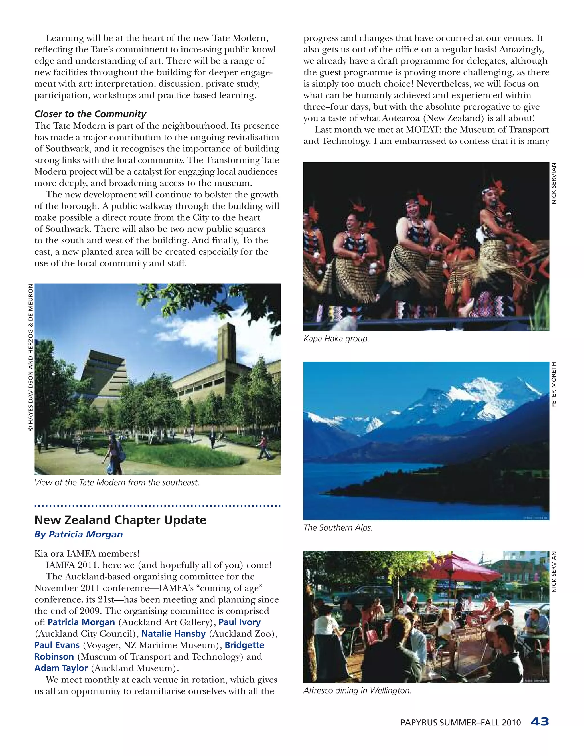 Learning will be at the heart of the new Tate Modern,         progress and changes that have occurred at our venues. It
                                          reflecting the Tate’s commitment to increasing public knowl-     also gets us out of the office on a regular basis! Amazingly,
                                          edge and understanding of art. There will be a range of          we already have a draft programme for delegates, although
                                          new facilities throughout the building for deeper engage-        the guest programme is proving more challenging, as there
                                          ment with art: interpretation, discussion, private study,        is simply too much choice! Nevertheless, we will focus on
                                          participation, workshops and practice-based learning.            what can be humanly achieved and experienced within
                                                                                                           three–four days, but with the absolute prerogative to give
                                          Closer to the Community                                          you a taste of what Aotearoa (New Zealand) is all about!
                                          The Tate Modern is part of the neighbourhood. Its presence           Last month we met at MOTAT: the Museum of Transport
                                          has made a major contribution to the ongoing revitalisation      and Technology. I am embarrassed to confess that it is many
                                          of Southwark, and it recognises the importance of building
                                          strong links with the local community. The Transforming Tate




                                                                                                                                                                           NICK SERVIAN
                                          Modern project will be a catalyst for engaging local audiences
                                          more deeply, and broadening access to the museum.
                                             The new development will continue to bolster the growth
                                          of the borough. A public walkway through the building will
                                          make possible a direct route from the City to the heart
                                          of Southwark. There will also be two new public squares
                                          to the south and west of the building. And finally, To the
                                          east, a new planted area will be created especially for the
                                          use of the local community and staff.
© HAYES DAVIDSON AND HERZOG & DE MEURON




                                                                                                           Kapa Haka group.




                                                                                                                                                                           PETER MORETH
                                          View of the Tate Modern from the southeast.



                                          New Zealand Chapter Update
                                                                                                           The Southern Alps.
                                          By Patricia Morgan

                                          Kia ora IAMFA members!
                                                                                                                                                                           NICK SERVIAN




                                             IAMFA 2011, here we (and hopefully all of you) come!
                                             The Auckland-based organising committee for the
                                          November 2011 conference—IAMFA’s “coming of age”
                                          conference, its 21st—has been meeting and planning since
                                          the end of 2009. The organising committee is comprised
                                          of: Patricia Morgan (Auckland Art Gallery), Paul Ivory
                                          (Auckland City Council), Natalie Hansby (Auckland Zoo),
                                          Paul Evans (Voyager, NZ Maritime Museum), Bridgette
                                          Robinson (Museum of Transport and Technology) and
                                          Adam Taylor (Auckland Museum).
                                             We meet monthly at each venue in rotation, which gives
                                          us all an opportunity to refamiliarise ourselves with all the    Alfresco dining in Wellington.


                                                                                                                                     PAPYRUS SUMMER–FALL 2010      43
 