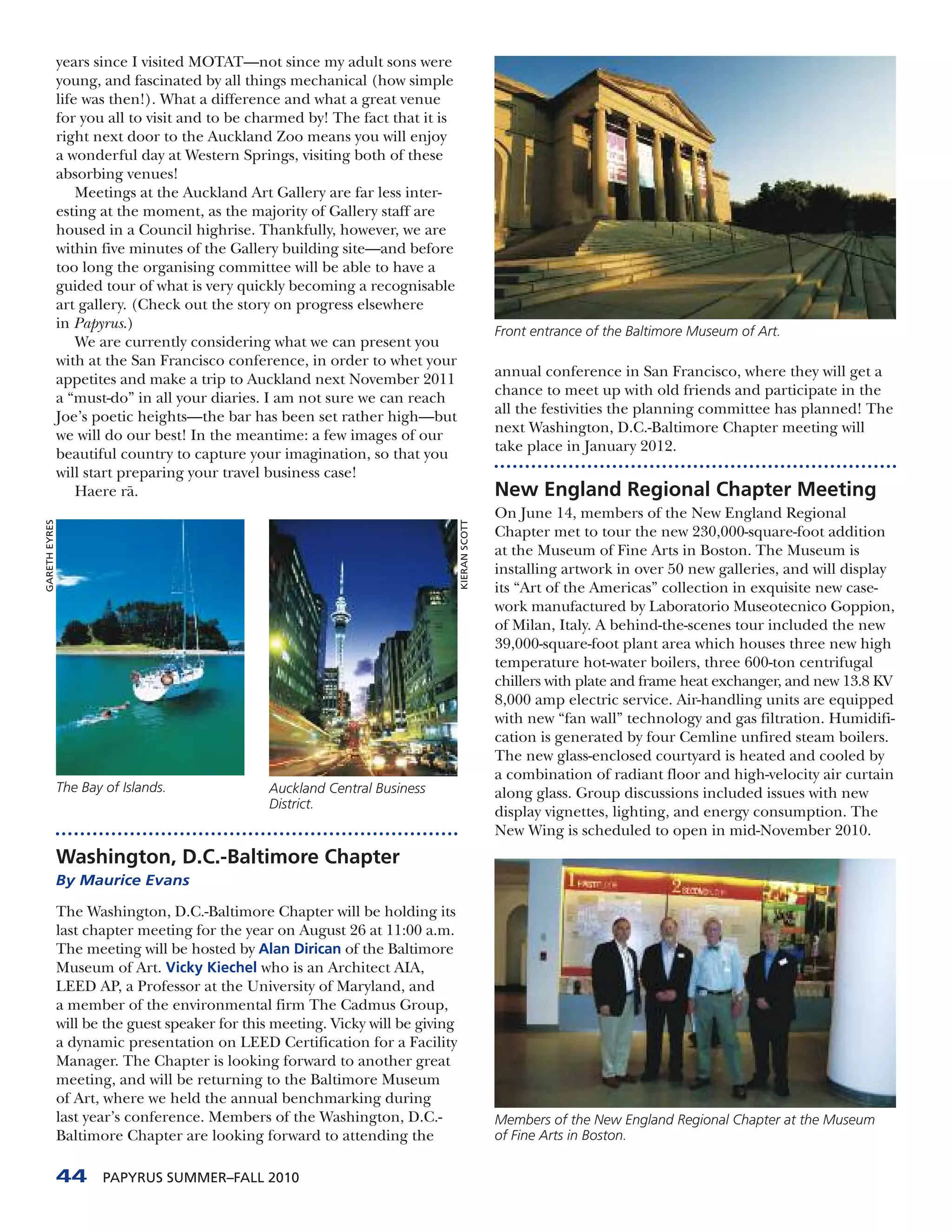 years since I visited MOTAT—not since my adult sons were
               young, and fascinated by all things mechanical (how simple
               life was then!). What a difference and what a great venue
               for you all to visit and to be charmed by! The fact that it is
               right next door to the Auckland Zoo means you will enjoy
               a wonderful day at Western Springs, visiting both of these
               absorbing venues!
                   Meetings at the Auckland Art Gallery are far less inter-
               esting at the moment, as the majority of Gallery staff are
               housed in a Council highrise. Thankfully, however, we are
               within five minutes of the Gallery building site—and before
               too long the organising committee will be able to have a
               guided tour of what is very quickly becoming a recognisable
               art gallery. (Check out the story on progress elsewhere
               in Papyrus.)
                                                                                                 Front entrance of the Baltimore Museum of Art.
                   We are currently considering what we can present you
               with at the San Francisco conference, in order to whet your
               appetites and make a trip to Auckland next November 2011                          annual conference in San Francisco, where they will get a
               a “must-do” in all your diaries. I am not sure we can reach                       chance to meet up with old friends and participate in the
               Joe’s poetic heights—the bar has been set rather high—but                         all the festivities the planning committee has planned! The
               we will do our best! In the meantime: a few images of our                         next Washington, D.C.-Baltimore Chapter meeting will
               beautiful country to capture your imagination, so that you                        take place in January 2012.
               will start preparing your travel business case!
                   Haere r¯ .
                           a                                                                     New England Regional Chapter Meeting
                                                                                                 On June 14, members of the New England Regional
GARETH EYRES




                                                                                  KIERAN SCOTT




                                                                                                 Chapter met to tour the new 230,000-square-foot addition
                                                                                                 at the Museum of Fine Arts in Boston. The Museum is
                                                                                                 installing artwork in over 50 new galleries, and will display
                                                                                                 its “Art of the Americas” collection in exquisite new case-
                                                                                                 work manufactured by Laboratorio Museotecnico Goppion,
                                                                                                 of Milan, Italy. A behind-the-scenes tour included the new
                                                                                                 39,000-square-foot plant area which houses three new high
                                                                                                 temperature hot-water boilers, three 600-ton centrifugal
                                                                                                 chillers with plate and frame heat exchanger, and new 13.8 KV
                                                                                                 8,000 amp electric service. Air-handling units are equipped
                                                                                                 with new “fan wall” technology and gas filtration. Humidifi-
                                                                                                 cation is generated by four Cemline unfired steam boilers.
                                                                                                 The new glass-enclosed courtyard is heated and cooled by
                                                                                                 a combination of radiant floor and high-velocity air curtain
               The Bay of Islands.              Auckland Central Business                        along glass. Group discussions included issues with new
                                                District.
                                                                                                 display vignettes, lighting, and energy consumption. The
                                                                                                 New Wing is scheduled to open in mid-November 2010.
               Washington, D.C.-Baltimore Chapter
               By Maurice Evans

               The Washington, D.C.-Baltimore Chapter will be holding its
               last chapter meeting for the year on August 26 at 11:00 a.m.
               The meeting will be hosted by Alan Dirican of the Baltimore
               Museum of Art. Vicky Kiechel who is an Architect AIA,
               LEED AP, a Professor at the University of Maryland, and
               a member of the environmental firm The Cadmus Group,
               will be the guest speaker for this meeting. Vicky will be giving
               a dynamic presentation on LEED Certification for a Facility
               Manager. The Chapter is looking forward to another great
               meeting, and will be returning to the Baltimore Museum
               of Art, where we held the annual benchmarking during
               last year’s conference. Members of the Washington, D.C.-                          Members of the New England Regional Chapter at the Museum
               Baltimore Chapter are looking forward to attending the                            of Fine Arts in Boston.


               44      PAPYRUS SUMMER–FALL 2010
 