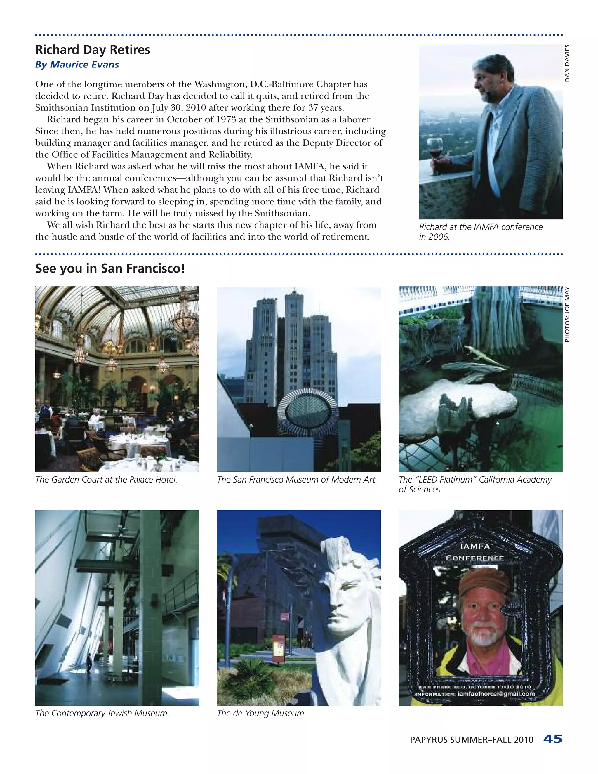 Richard Day Retires




                                                                                                                                   DAN DAVIES
By Maurice Evans

One of the longtime members of the Washington, D.C.-Baltimore Chapter has
decided to retire. Richard Day has decided to call it quits, and retired from the
Smithsonian Institution on July 30, 2010 after working there for 37 years.
   Richard began his career in October of 1973 at the Smithsonian as a laborer.
Since then, he has held numerous positions during his illustrious career, including
building manager and facilities manager, and he retired as the Deputy Director of
the Office of Facilities Management and Reliability.
   When Richard was asked what he will miss the most about IAMFA, he said it
would be the annual conferences—although you can be assured that Richard isn’t
leaving IAMFA! When asked what he plans to do with all of his free time, Richard
said he is looking forward to sleeping in, spending more time with the family, and
working on the farm. He will be truly missed by the Smithsonian.
   We all wish Richard the best as he starts this new chapter of his life, away from        Richard at the IAMFA conference
the hustle and bustle of the world of facilities and into the world of retirement.          in 2006.


See you in San Francisco!




                                                                                                                                   PHOTOS: JOE MAY
The Garden Court at the Palace Hotel.      The San Francisco Museum of Modern Art.     The “LEED Platinum” California Academy
                                                                                       of Sciences.




The Contemporary Jewish Museum.            The de Young Museum.


                                                                                         PAPYRUS SUMMER–FALL 2010             45
 