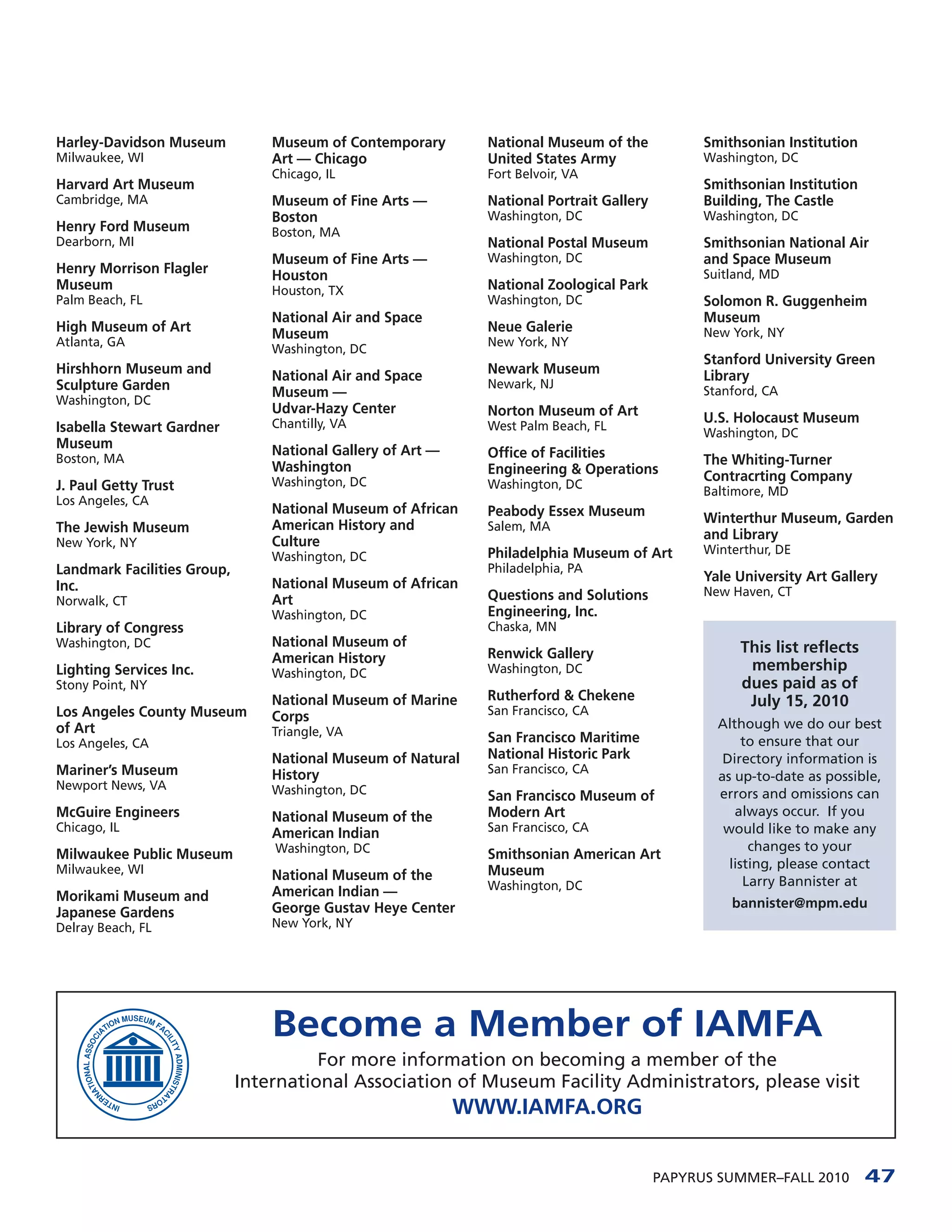 Harley-Davidson Museum           Museum of Contemporary        National Museum of the            Smithsonian Institution
Milwaukee, WI                    Art — Chicago                 United States Army                Washington, DC
                                 Chicago, IL                   Fort Belvoir, VA
Harvard Art Museum                                                                               Smithsonian Institution
Cambridge, MA                    Museum of Fine Arts —         National Portrait Gallery         Building, The Castle
                                 Boston                        Washington, DC                    Washington, DC
Henry Ford Museum                Boston, MA
Dearborn, MI                                                   National Postal Museum            Smithsonian National Air
                                 Museum of Fine Arts —         Washington, DC                    and Space Museum
Henry Morrison Flagler           Houston                                                         Suitland, MD
Museum                           Houston, TX                   National Zoological Park
Palm Beach, FL                                                 Washington, DC                    Solomon R. Guggenheim
                                 National Air and Space                                          Museum
High Museum of Art               Museum                        Neue Galerie                      New York, NY
Atlanta, GA                                                    New York, NY
                                 Washington, DC
                                                                                                 Stanford University Green
Hirshhorn Museum and             National Air and Space        Newark Museum                     Library
Sculpture Garden                                               Newark, NJ
                                 Museum —                                                        Stanford, CA
Washington, DC
                                 Udvar-Hazy Center             Norton Museum of Art
                                 Chantilly, VA                                                   U.S. Holocaust Museum
Isabella Stewart Gardner                                       West Palm Beach, FL
                                                                                                 Washington, DC
Museum                           National Gallery of Art —
Boston, MA                                                     Office of Facilities              The Whiting-Turner
                                 Washington                    Engineering & Operations
                                 Washington, DC                                                  Contracrting Company
J. Paul Getty Trust                                            Washington, DC
                                                                                                 Baltimore, MD
Los Angeles, CA
                                 National Museum of African    Peabody Essex Museum
                                 American History and                                            Winterthur Museum, Garden
The Jewish Museum                                              Salem, MA
                                 Culture                                                         and Library
New York, NY
                                                               Philadelphia Museum of Art        Winterthur, DE
                                 Washington, DC
Landmark Facilities Group,                                     Philadelphia, PA
                                 National Museum of African                                      Yale University Art Gallery
Inc.                                                                                             New Haven, CT
Norwalk, CT                      Art                           Questions and Solutions
                                 Washington, DC                Engineering, Inc.
Library of Congress                                            Chaska, MN
Washington, DC                   National Museum of                                                   This list reflects
                                 American History              Renwick Gallery
Lighting Services Inc.           Washington, DC                Washington, DC                          membership
Stony Point, NY                                                                                       dues paid as of
                                 National Museum of Marine     Rutherford & Chekene                    July 15, 2010
Los Angeles County Museum        Corps                         San Francisco, CA
of Art                                                                                             Although we do our best
                                 Triangle, VA                  San Francisco Maritime
Los Angeles, CA                                                                                         to ensure that our
                                 National Museum of Natural    National Historic Park               Directory information is
Mariner’s Museum                 History                       San Francisco, CA
                                                                                                   as up-to-date as possible,
Newport News, VA                 Washington, DC                San Francisco Museum of             errors and omissions can
McGuire Engineers                National Museum of the        Modern Art                             always occur. If you
Chicago, IL                      American Indian               San Francisco, CA                    would like to make any
                                 Washington, DC                                                          changes to your
Milwaukee Public Museum                                        Smithsonian American Art
Milwaukee, WI                                                  Museum                                listing, please contact
                                 National Museum of the                                                 Larry Bannister at
                                 American Indian —             Washington, DC
Morikami Museum and                                                                                  bannister@mpm.edu
Japanese Gardens                 George Gustav Heye Center
Delray Beach, FL                 New York, NY




                                 Become a Member of IAMFA
                                       For more information on becoming a member of the
                             International Association of Museum Facility Administrators, please visit
                                                             WWW.IAMFA.ORG


                                                                                           PAPYRUS SUMMER–FALL 2010        47
 