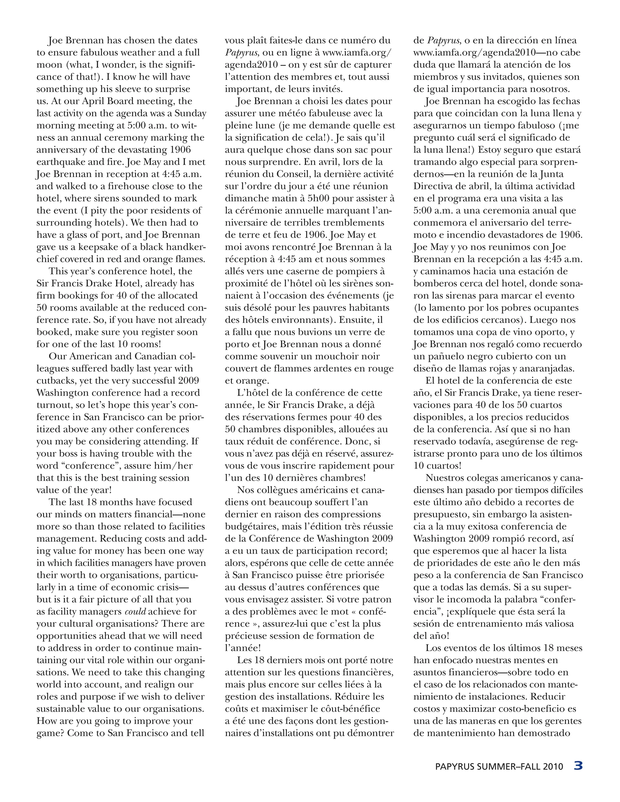 Joe Brennan has chosen the dates        vous plaît faites-le dans ce numéro du      de Papyrus, o en la dirección en línea
to ensure fabulous weather and a full       Papyrus, ou en ligne à www.iamfa.org/       www.iamfa.org/agenda2010—no cabe
moon (what, I wonder, is the signifi-       agenda2010 – on y est sûr de capturer       duda que llamará la atención de los
cance of that!). I know he will have        l’attention des membres et, tout aussi      miembros y sus invitados, quienes son
something up his sleeve to surprise         important, de leurs invités.                de igual importancia para nosotros.
us. At our April Board meeting, the             Joe Brennan a choisi les dates pour         Joe Brennan ha escogido las fechas
last activity on the agenda was a Sunday    assurer une météo fabuleuse avec la         para que coincidan con la luna llena y
morning meeting at 5:00 a.m. to wit-        pleine lune (je me demande quelle est       asegurarnos un tiempo fabuloso (¡me
ness an annual ceremony marking the         la signification de cela!). Je sais qu’il   pregunto cuál será el significado de
anniversary of the devastating 1906         aura quelque chose dans son sac pour        la luna llena!) Estoy seguro que estará
earthquake and fire. Joe May and I met      nous surprendre. En avril, lors de la       tramando algo especial para sorpren-
Joe Brennan in reception at 4:45 a.m.       réunion du Conseil, la dernière activité    dernos—en la reunión de la Junta
and walked to a firehouse close to the      sur l’ordre du jour a été une réunion       Directiva de abril, la última actividad
hotel, where sirens sounded to mark         dimanche matin à 5h00 pour assister à       en el programa era una visita a las
the event (I pity the poor residents of     la cérémonie annuelle marquant l’an-        5:00 a.m. a una ceremonia anual que
surrounding hotels). We then had to         niversaire de terribles tremblements        conmemora el aniversario del terre-
have a glass of port, and Joe Brennan       de terre et feu de 1906. Joe May et         moto e incendio devastadores de 1906.
gave us a keepsake of a black handker-      moi avons rencontré Joe Brennan à la        Joe May y yo nos reunimos con Joe
chief covered in red and orange flames.     réception à 4:45 am et nous sommes          Brennan en la recepción a las 4:45 a.m.
    This year’s conference hotel, the       allés vers une caserne de pompiers à        y caminamos hacia una estación de
Sir Francis Drake Hotel, already has        proximité de l’hôtel où les sirènes son-    bomberos cerca del hotel, donde sona-
firm bookings for 40 of the allocated       naient à l’occasion des événements (je      ron las sirenas para marcar el evento
50 rooms available at the reduced con-      suis désolé pour les pauvres habitants      (lo lamento por los pobres ocupantes
ference rate. So, if you have not already   des hôtels environnants). Ensuite, il       de los edificios cercanos). Luego nos
booked, make sure you register soon         a fallu que nous buvions un verre de        tomamos una copa de vino oporto, y
for one of the last 10 rooms!               porto et Joe Brennan nous a donné           Joe Brennan nos regaló como recuerdo
    Our American and Canadian col-          comme souvenir un mouchoir noir             un pañuelo negro cubierto con un
leagues suffered badly last year with       couvert de flammes ardentes en rouge        diseño de llamas rojas y anaranjadas.
cutbacks, yet the very successful 2009      et orange.                                      El hotel de la conferencia de este
Washington conference had a record              L’hôtel de la conférence de cette       año, el Sir Francis Drake, ya tiene reser-
turnout, so let’s hope this year’s con-     année, le Sir Francis Drake, a déjà         vaciones para 40 de los 50 cuartos
ference in San Francisco can be prior-      des réservations fermes pour 40 des         disponibles, a los precios reducidos
itized above any other conferences          50 chambres disponibles, allouées au        de la conferencia. Así que si no han
you may be considering attending. If        taux réduit de conférence. Donc, si         reservado todavía, asegúrense de reg-
your boss is having trouble with the        vous n’avez pas déjà en réservé, assurez-   istrarse pronto para uno de los últimos
word “conference”, assure him/her           vous de vous inscrire rapidement pour       10 cuartos!
that this is the best training session      l’un des 10 dernières chambres!                 Nuestros colegas americanos y cana-
value of the year!                              Nos collègues américains et cana-       dienses han pasado por tiempos difíciles
    The last 18 months have focused         diens ont beaucoup souffert l’an            este último año debido a recortes de
our minds on matters financial—none         dernier en raison des compressions          presupuesto, sin embargo la asisten-
more so than those related to facilities    budgétaires, mais l’édition très réussie    cia a la muy exitosa conferencia de
management. Reducing costs and add-         de la Conférence de Washington 2009         Washington 2009 rompió record, así
ing value for money has been one way        a eu un taux de participation record;       que esperemos que al hacer la lista
in which facilities managers have proven    alors, espérons que celle de cette année    de prioridades de este año le den más
their worth to organisations, particu-      à San Francisco puisse être priorisée       peso a la conferencia de San Francisco
larly in a time of economic crisis—         au dessus d’autres conférences que          que a todas las demás. Si a su super-
but is it a fair picture of all that you    vous envisagez assister. Si votre patron    visor le incomoda la palabra “confer-
as facility managers could achieve for      a des problèmes avec le mot « confé-        encia”, ¡explíquele que ésta será la
your cultural organisations? There are      rence », assurez-lui que c’est la plus      sesión de entrenamiento más valiosa
opportunities ahead that we will need       précieuse session de formation de           del año!
to address in order to continue main-       l’année!                                        Los eventos de los últimos 18 meses
taining our vital role within our organi-       Les 18 derniers mois ont porté notre    han enfocado nuestras mentes en
sations. We need to take this changing      attention sur les questions financières,    asuntos financieros—sobre todo en
world into account, and realign our         mais plus encore sur celles liées à la      el caso de los relacionados con mante-
roles and purpose if we wish to deliver     gestion des installations. Réduire les      nimiento de instalaciones. Reducir
sustainable value to our organisations.     coûts et maximiser le côut-bénéfice         costos y maximizar costo-beneficio es
How are you going to improve your           a été une des façons dont les gestion-      una de las maneras en que los gerentes
game? Come to San Francisco and tell        naires d’installations ont pu démontrer     de mantenimiento han demostrado


                                                                                             PAPYRUS SUMMER–FALL 2010          3
 