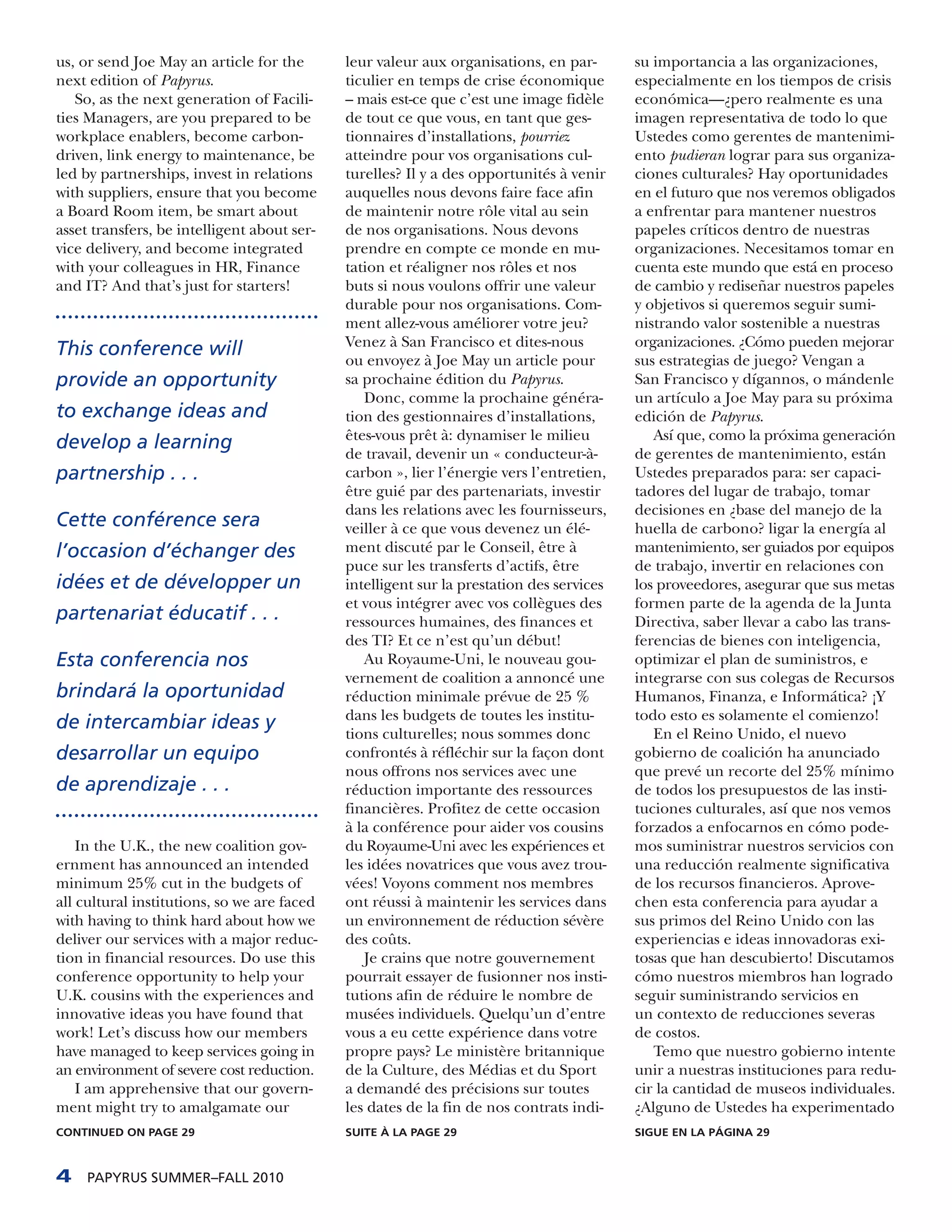 us, or send Joe May an article for the       leur valeur aux organisations, en par-       su importancia a las organizaciones,
next edition of Papyrus.                     ticulier en temps de crise économique        especialmente en los tiempos de crisis
   So, as the next generation of Facili-     – mais est-ce que c’est une image fidèle     económica—¿pero realmente es una
ties Managers, are you prepared to be        de tout ce que vous, en tant que ges-        imagen representativa de todo lo que
workplace enablers, become carbon-           tionnaires d’installations, pourriez         Ustedes como gerentes de mantenimi-
driven, link energy to maintenance, be       atteindre pour vos organisations cul-        ento pudieran lograr para sus organiza-
led by partnerships, invest in relations     turelles? Il y a des opportunités à venir    ciones culturales? Hay oportunidades
with suppliers, ensure that you become       auquelles nous devons faire face afin        en el futuro que nos veremos obligados
a Board Room item, be smart about            de maintenir notre rôle vital au sein        a enfrentar para mantener nuestros
asset transfers, be intelligent about ser-   de nos organisations. Nous devons            papeles críticos dentro de nuestras
vice delivery, and become integrated         prendre en compte ce monde en mu-            organizaciones. Necesitamos tomar en
with your colleagues in HR, Finance          tation et réaligner nos rôles et nos         cuenta este mundo que está en proceso
and IT? And that’s just for starters!        buts si nous voulons offrir une valeur       de cambio y rediseñar nuestros papeles
                                             durable pour nos organisations. Com-         y objetivos si queremos seguir sumi-
                                             ment allez-vous améliorer votre jeu?         nistrando valor sostenible a nuestras
                                             Venez à San Francisco et dites-nous          organizaciones. ¿Cómo pueden mejorar
This conference will
                                             ou envoyez à Joe May un article pour         sus estrategias de juego? Vengan a
provide an opportunity                       sa prochaine édition du Papyrus.             San Francisco y dígannos, o mándenle
                                                Donc, comme la prochaine généra-          un artículo a Joe May para su próxima
to exchange ideas and                        tion des gestionnaires d’installations,      edición de Papyrus.
                                             êtes-vous prêt à: dynamiser le milieu           Así que, como la próxima generación
develop a learning
                                             de travail, devenir un « conducteur-à-       de gerentes de mantenimiento, están
partnership . . .                            carbon », lier l’énergie vers l’entretien,   Ustedes preparados para: ser capaci-
                                             être guié par des partenariats, investir     tadores del lugar de trabajo, tomar
                                             dans les relations avec les fournisseurs,    decisiones en ¿base del manejo de la
Cette conférence sera                        veiller à ce que vous devenez un élé-        huella de carbono? ligar la energía al
l’occasion d’échanger des                    ment discuté par le Conseil, être à          mantenimiento, ser guiados por equipos
                                             puce sur les transferts d’actifs, être       de trabajo, invertir en relaciones con
idées et de développer un                    intelligent sur la prestation des services   los proveedores, asegurar que sus metas
                                             et vous intégrer avec vos collègues des      formen parte de la agenda de la Junta
partenariat éducatif . . .                   ressources humaines, des finances et         Directiva, saber llevar a cabo las trans-
                                             des TI? Et ce n’est qu’un début!             ferencias de bienes con inteligencia,
Esta conferencia nos                            Au Royaume-Uni, le nouveau gou-           optimizar el plan de suministros, e
                                             vernement de coalition a annoncé une         integrarse con sus colegas de Recursos
brindará la oportunidad                      réduction minimale prévue de 25 %            Humanos, Finanza, e Informática? ¡Y
                                             dans les budgets de toutes les institu-      todo esto es solamente el comienzo!
de intercambiar ideas y
                                             tions culturelles; nous sommes donc             En el Reino Unido, el nuevo
desarrollar un equipo                        confrontés à réfléchir sur la façon dont     gobierno de coalición ha anunciado
                                             nous offrons nos services avec une           que prevé un recorte del 25% mínimo
de aprendizaje . . .                         réduction importante des ressources          de todos los presupuestos de las insti-
                                             financières. Profitez de cette occasion      tuciones culturales, así que nos vemos
                                             à la conférence pour aider vos cousins       forzados a enfocarnos en cómo pode-
    In the U.K., the new coalition gov-      du Royaume-Uni avec les expériences et       mos suministrar nuestros servicios con
ernment has announced an intended            les idées novatrices que vous avez trou-     una reducción realmente significativa
minimum 25% cut in the budgets of            vées! Voyons comment nos membres             de los recursos financieros. Aprove-
all cultural institutions, so we are faced   ont réussi à maintenir les services dans     chen esta conferencia para ayudar a
with having to think hard about how we       un environnement de réduction sévère         sus primos del Reino Unido con las
deliver our services with a major reduc-     des coûts.                                   experiencias e ideas innovadoras exi-
tion in financial resources. Do use this        Je crains que notre gouvernement          tosas que han descubierto! Discutamos
conference opportunity to help your          pourrait essayer de fusionner nos insti-     cómo nuestros miembros han logrado
U.K. cousins with the experiences and        tutions afin de réduire le nombre de         seguir suministrando servicios en
innovative ideas you have found that         musées individuels. Quelqu’un d’entre        un contexto de reducciones severas
work! Let’s discuss how our members          vous a eu cette expérience dans votre        de costos.
have managed to keep services going in       propre pays? Le ministère britannique           Temo que nuestro gobierno intente
an environment of severe cost reduction.     de la Culture, des Médias et du Sport        unir a nuestras instituciones para redu-
    I am apprehensive that our govern-       a demandé des précisions sur toutes          cir la cantidad de museos individuales.
ment might try to amalgamate our             les dates de la fin de nos contrats indi-    ¿Alguno de Ustedes ha experimentado
CONTINUED ON PAGE 29                         SUITE À LA PAGE 29                           SIGUE EN LA PÁGINA 29



4    PAPYRUS SUMMER–FALL 2010
 