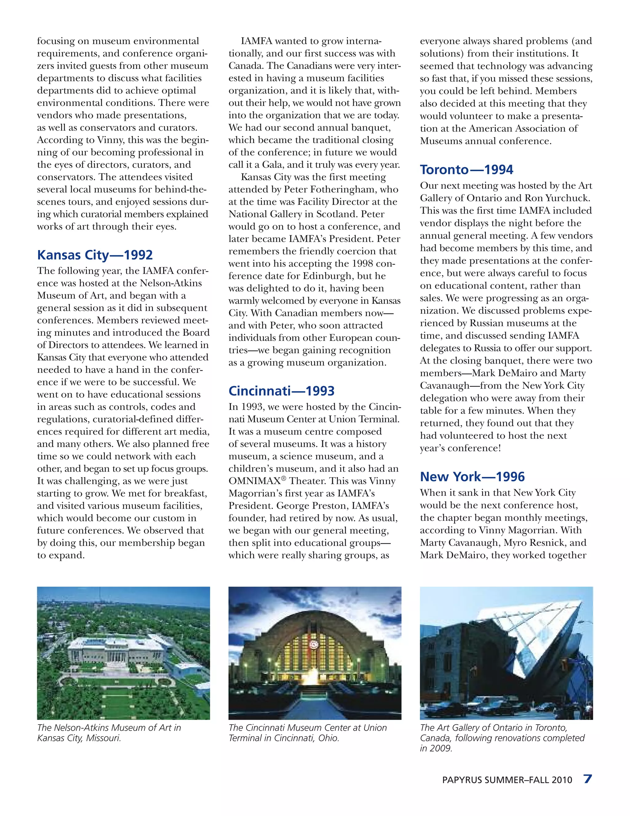 focusing on museum environmental              IAMFA wanted to grow interna-               everyone always shared problems (and
requirements, and conference organi-       tionally, and our first success was with       solutions) from their institutions. It
zers invited guests from other museum      Canada. The Canadians were very inter-         seemed that technology was advancing
departments to discuss what facilities     ested in having a museum facilities            so fast that, if you missed these sessions,
departments did to achieve optimal         organization, and it is likely that, with-     you could be left behind. Members
environmental conditions. There were       out their help, we would not have grown        also decided at this meeting that they
vendors who made presentations,            into the organization that we are today.       would volunteer to make a presenta-
as well as conservators and curators.      We had our second annual banquet,              tion at the American Association of
According to Vinny, this was the begin-    which became the traditional closing           Museums annual conference.
ning of our becoming professional in       of the conference; in future we would
the eyes of directors, curators, and       call it a Gala, and it truly was every year.
conservators. The attendees visited           Kansas City was the first meeting
                                                                                          Toronto —1994
several local museums for behind-the-      attended by Peter Fotheringham, who            Our next meeting was hosted by the Art
scenes tours, and enjoyed sessions dur-    at the time was Facility Director at the       Gallery of Ontario and Ron Yurchuck.
ing which curatorial members explained     National Gallery in Scotland. Peter            This was the first time IAMFA included
works of art through their eyes.           would go on to host a conference, and          vendor displays the night before the
                                           later became IAMFA’s President. Peter          annual general meeting. A few vendors
                                           remembers the friendly coercion that           had become members by this time, and
Kansas City—1992                                                                          they made presentations at the confer-
                                           went into his accepting the 1998 con-
The following year, the IAMFA confer-                                                     ence, but were always careful to focus
                                           ference date for Edinburgh, but he
ence was hosted at the Nelson-Atkins                                                      on educational content, rather than
                                           was delighted to do it, having been
Museum of Art, and began with a                                                           sales. We were progressing as an orga-
                                           warmly welcomed by everyone in Kansas
general session as it did in subsequent                                                   nization. We discussed problems expe-
                                           City. With Canadian members now—
conferences. Members reviewed meet-                                                       rienced by Russian museums at the
                                           and with Peter, who soon attracted
ing minutes and introduced the Board                                                      time, and discussed sending IAMFA
                                           individuals from other European coun-
of Directors to attendees. We learned in                                                  delegates to Russia to offer our support.
                                           tries—we began gaining recognition
Kansas City that everyone who attended                                                    At the closing banquet, there were two
                                           as a growing museum organization.
needed to have a hand in the confer-                                                      members—Mark DeMairo and Marty
ence if we were to be successful. We                                                      Cavanaugh—from the New York City
went on to have educational sessions       Cincinnati—1993                                delegation who were away from their
in areas such as controls, codes and       In 1993, we were hosted by the Cincin-         table for a few minutes. When they
regulations, curatorial-defined differ-    nati Museum Center at Union Terminal.          returned, they found out that they
ences required for different art media,    It was a museum centre composed                had volunteered to host the next
and many others. We also planned free      of several museums. It was a history           year’s conference!
time so we could network with each         museum, a science museum, and a
other, and began to set up focus groups.   children’s museum, and it also had an
It was challenging, as we were just        OMNIMAX® Theater. This was Vinny               New York—1996
starting to grow. We met for breakfast,    Magorrian’s first year as IAMFA’s              When it sank in that New York City
and visited various museum facilities,     President. George Preston, IAMFA’s             would be the next conference host,
which would become our custom in           founder, had retired by now. As usual,         the chapter began monthly meetings,
future conferences. We observed that       we began with our general meeting,             according to Vinny Magorrian. With
by doing this, our membership began        then split into educational groups—            Marty Cavanaugh, Myro Resnick, and
to expand.                                 which were really sharing groups, as           Mark DeMairo, they worked together




The Nelson-Atkins Museum of Art in         The Cincinnati Museum Center at Union          The Art Gallery of Ontario in Toronto,
Kansas City, Missouri.                     Terminal in Cincinnati, Ohio.                  Canada, following renovations completed
                                                                                          in 2009.


                                                                                               PAPYRUS SUMMER–FALL 2010           7
 