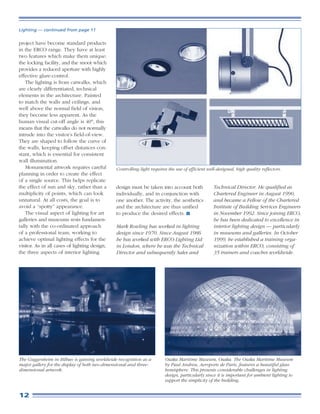 Lighting — continued from page 11


project have become standard products
in the ERCO range. They have at least
two features which make them unique:
the locking facility, and the snoot which
provides a reduced aperture with highly
effective glare-control.
    The lighting is from catwalks, which
are clearly differentiated, technical
elements in the architecture. Painted
to match the walls and ceilings, and
well above the normal field of vision,
they become less apparent. As the
human visual cut-off angle is 40°, this
means that the catwalks do not normally
intrude into the visitor’s field-of-view.
They are shaped to follow the curve of
the walls, keeping offset distances con-
stant, which is essential for consistent
wall illumination.
    Monumental artwork requires careful        Controlling light requires the use of efficient well-designed, high quality reflectors.
planning in order to create the effect
of a single source. This helps replicate
the effect of sun and sky, rather than a       design must be taken into account both             Technical Director. He qualified as
multiplicity of points, which can look         individually, and in conjunction with              Chartered Engineer in August 1990,
unnatural. At all costs, the goal is to        one another. The activity, the aesthetics          and became a Fellow of the Chartered
avoid a “spotty” appearance.                   and the architecture are thus unified              Institute of Building Services Engineers
    The visual aspect of lighting for art      to produce the desired effects.                    in November 1992. Since joining ERCO,
galleries and museums rests fundamen-                                                             he has been dedicated to excellence in
tally with the co-ordinated approach           Mark Rowling has worked in lighting                interior lighting design — particularly
of a professional team, working to             design since 1970. Since August 1986               in museums and galleries. In October
achieve optimal lighting effects for the       he has worked with ERCO Lighting Ltd               1999, he established a training orga-
visitor. As in all cases of lighting design,   in London, where he was the Technical              nization within ERCO, consisting of
the three aspects of interior lighting         Director and subsequently Sales and                35 trainers and coaches worldwide.




The Guggenheim in Bilbao is gaining worldwide recognition as a          Osaka Maritime Museum, Osaka. The Osaka Maritime Museum
major gallery for the display of both two-dimensional and three-        by Paul Andreu, Aeroports de Paris, features a beautiful glass
dimensional artwork.                                                    hemisphere. This presents considerable challenges in lighting
                                                                        design, particularly since it is important for ambient lighting to
                                                                        support the simplicity of the building.


12
 
