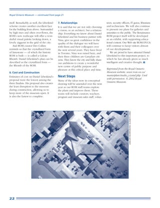 Royal Ontario Museum — continued from page 21


itself. Remarkably as well, the Libeskind    7. Relationships                             teers, security officers, IT gurus, librarians
scheme creates another excellent face        It is said that we are not only choosing     and technicians. We will also continue
for the building from above. Surrounded      a vision, or an architect, but a relation-   to present our plans for galleries and
by high rises and often over-flown, the      ship. Everything we know about Daniel        amenities to the public. The Renaissance
ROM’s new roofscape will offer a won-        Libeskind and his business partner wife      ROM project itself will be developed
derful visual palette looking down, a        Nina, give us great confidence in the        as an exhibit, with supporting educa-
lovely ziggurat in the grid of the city.     quality of the dialogue we will have         tional content. Our Web site ROM.ON.CA
    And ROM curator Des Collins              with them and their colleagues over          will continue to keep visitors abreast
reminds us that the crystallized form        the next several years. They have lived      of our developments.
of limestone — of which the historic         in Toronto, Nina was raised here, and           We are proud to have attracted Daniel
ROM is built — is called a Calcite           their three children are Canadian citi-      Libeskind to this important project, to
Rhomb. Daniel Libeskind’s plan can be        zens. They know the city and fully share     which he has already given so much
described as the crystallized form —         our ambitions to create a wonderful          intelligent and creative thought.
the Rhomb of the ROM.                        new centre of public purpose and
                                             pleasure at this critical place and time.    Reprinted from the Royal Ontario
6. Cost and Construction                                                                  Museum website, www.rom.on.ca/
                                             Next Steps                                   masterplan/studio_crystal.php. Used
Estimates of cost on Daniel Libeskind’s
                                                                                          with permission. © 2002 Royal
proposal were the lowest among the           Many of the ideas now in conceptual
                                                                                          Ontario Museum.
three finalists. His proposal also creates   drawing will be amended over the next
the least disruption to the museum           year as our ROM staff teams explore
during construction, allowing us to          the plans and improve them. These
keep more of the museum open. It             teams will include curators, teachers,
is also the fastest to complete.             program and museum sales staff, volun-




                                                                                                                 LENSCAPE INCORPORATED: ELIZABETH JONES




22
 