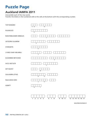 Puzzle Page
Auckland IAMFA 2011
Unscramble each of the clue words.
Transfer the letters in the numbered cells to the cells at the bottom with the corresponding number.




TAP RANGMO
                                     9 16                        14


KALNAUCD
                                          8


RAW RIMLOAME EMMUUS
                                                                      7


VEYGORA SUUMEM
                                                   6


SYEROWTK
                                                       11


LYARO VANY MEUMSU
                                                       3


DUCKRBMI NRYAVEID
                                                                                  4


IVCIC HEETATR
                                                                      2


DET BAHSY
                                                            10


GALHAMN LETHO
                                                       15        12


NALCUKDA OZO
                                                       5         17


AOMTT
                                          13                1




                                      1        2       3    4    5        6   7   8   9 10 11   12 13 14 15 16 17


                                                                                                     SOLUTION ON PAGE 47




52    PAPYRUS WINTER 2011–2012
 