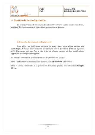 PAQL
PAE
Auteurs : AAJ
Réf : PAQL_PAE_001.V1.0.3
13
9. Gestion de la configuration
La configuration est l'ensemble des éléments suivants : code source exécutable,
outils de développement et de test utilisés, documents et données.
9.1 Outils de travail collaboratif
Pour gérer les différentes versions de notre code, nous allons utiliser un
archivage. A chaque étape majeure par exemple lors de la version Béta, un zip sera
créé. L’avantage est que l’on a une trace de chaque version et des modifications
apportées par chaque développeur.
Le retour à une version précédente en cas de problème est facilité.
Pour l'architecture et l'arborescence du code, l'outil Freemind sera utilisé.
Pour le travail collaboratif et la gestion des documents projets, nous utiliserons Google
Drive.
 