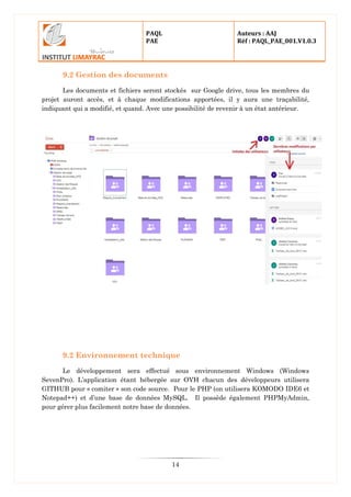 PAQL
PAE
Auteurs : AAJ
Réf : PAQL_PAE_001.V1.0.3
14
9.2 Gestion des documents
Les documents et fichiers seront stockés sur Google drive, tous les membres du
projet auront accès, et à chaque modifications apportées, il y aura une traçabilité,
indiquant qui a modifié, et quand. Avec une possibilité de revenir à un état antérieur.
9.2 Environnement technique
Le développement sera effectué sous environnement Windows (Windows
SevenPro). L’application étant hébergée sur OVH chacun des développeurs utilisera
GITHUB pour « comiter » son code source. Pour le PHP (on utilisera KOMODO IDE6 et
Notepad++) et d’une base de données MySQL. Il possède également PHPMyAdmin,
pour gérer plus facilement notre base de données.
 