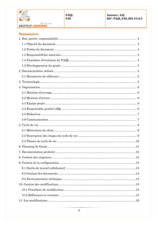 PAQL
PAE
Auteurs : AAJ
Réf : PAQL_PAE_001.V1.0.3
2
Sommaire
1. But, portée, responsabilité............................................................................................... 4
1.1 Objectif du document.................................................................................................. 4
1.2 Portée du document.................................................................................................... 4
1.3 Responsabilités associées........................................................................................... 4
1.4 Procédure d'évolution du PAQL................................................................................. 4
1.5 Développement du projet ........................................................................................... 5
2. Documentation utilisée.................................................................................................... 5
2.1 Documents de référence ............................................................................................. 5
3. Terminologie .................................................................................................................... 5
4. Organisation .................................................................................................................... 6
4.1 Maitrise d’ouvrage...................................................................................................... 6
4.2 Maitrise d’œuvre......................................................................................................... 6
4.3 Equipe projet .............................................................................................................. 6
4.4 Responsable qualité (AQ) ........................................................................................... 6
4.5 Rédacteur.................................................................................................................... 7
4.6 Communication .......................................................................................................... 7
5. Cycle de vie....................................................................................................................... 8
5.1 Motivation du choix.................................................................................................... 8
5.2 Description des étapes du cycle de vie ....................................................................... 9
5.3 Phases du cycle de vie ...............................................................................................10
6. Planning de Gantt...........................................................................................................11
7. Documentation produite .................................................................................................12
8. Gestion des exigences .....................................................................................................12
9. Gestion de la configuration.............................................................................................13
9.1 Outils de travail collaboratif .....................................................................................13
9.2 Gestion des documents..............................................................................................14
9.2 Environnement technique.........................................................................................14
10. Gestion des modifications .............................................................................................15
10.1 Procédure de modification.......................................................................................15
10.2 Références et versions .............................................................................................15
11. Les modifications ..........................................................................................................16
 