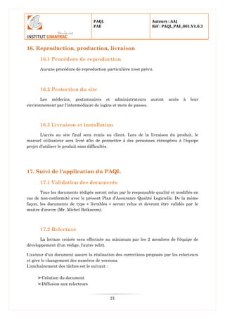 PAQL
PAE
Auteurs : AAJ
Réf : PAQL_PAE_001.V1.0.3
21
16. Reproduction, production, livraison
16.1 Procédure de reproduction
Aucune procédure de reproduction particulière n'est prévu.
16.2 Protection du site
Les médecins, gestionnaires et administrateurs auront accès à leur
environnement par l'intermédiaire de logins et mots de passes.
16.3 Livraison et installation
L'accès au site final sera remis au client. Lors de la livraison du produit, le
manuel utilisateur sera livré afin de permettre à des personnes étrangères à l'équipe
projet d'utiliser le produit sans difficultés.
17. Suivi de l'application du PAQL
17.1 Validation des documents
Tous les documents rédigés seront relus par le responsable qualité et modifiés en
cas de non-conformité avec le présent Plan d'Assurance Qualité Logicielle. De la même
façon, les documents de type « livrables » seront relus et devront être validés par le
maitre d'œuvre (Mr. Michel Belkacem).
17.2 Relecture
La lecture croisée sera effectuée au minimum par les 2 membres de l'équipe de
développement (l'un rédige, l'autre relit).
L'auteur d'un document assure la réalisation des corrections proposés par les relecteurs
et gère le changement des numéros de versions.
L'enchaînement des tâches est le suivant :
➢Création du document
➢Diffusion aux relecteurs
 