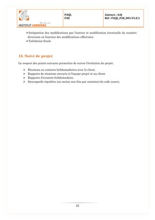 PAQL
PAE
Auteurs : AAJ
Réf : PAQL_PAE_001.V1.0.3
22
➢Intégration des modifications par l'auteur et modification éventuelle du numéro
deversion en fonction des modifications effectuées
➢Validation finale
18. Suivi de projet
Le respect des points suivants permettra de suivre l'évolution du projet:
 Réunions ou contacts hebdomadaires avec le client.
 Rapports de réunions envoyés à l'équipe projet et au client.
 Rapports d'avancée hebdomadaire.
 Sauvegarde régulière (au moins une fois par semaine) du code source.
 