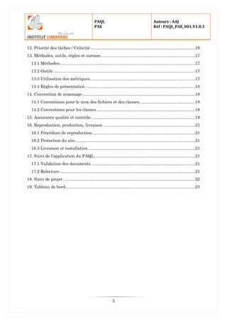 PAQL
PAE
Auteurs : AAJ
Réf : PAQL_PAE_001.V1.0.3
3
12. Priorité des tâches / Criticité ........................................................................................16
13. Méthodes, outils, règles et normes ...............................................................................17
13.1 Méthodes..................................................................................................................17
13.2 Outils .......................................................................................................................17
13.3 Utilisation des métriques........................................................................................17
13.4 Règles de présentation ............................................................................................18
14. Convention de nommage...............................................................................................18
14.1 Conventions pour le nom des fichiers et des classes...............................................18
14.2 Conventions pour les classes...................................................................................18
15. Assurance qualité et contrôle .......................................................................................19
16. Reproduction, production, livraison .............................................................................21
16.1 Procédure de reproduction ......................................................................................21
16.2 Protection du site.....................................................................................................21
16.3 Livraison et installation..........................................................................................21
17. Suivi de l'application du PAQL.....................................................................................21
17.1 Validation des documents .......................................................................................21
17.2 Relecture..................................................................................................................21
18. Suivi de projet ...............................................................................................................22
19. Tableau de bord.............................................................................................................23
 