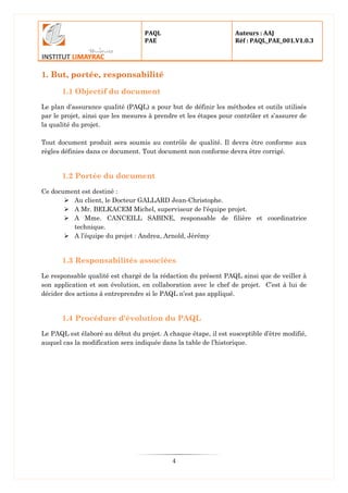 PAQL
PAE
Auteurs : AAJ
Réf : PAQL_PAE_001.V1.0.3
4
1. But, portée, responsabilité
1.1 Objectif du document
Le plan d’assurance qualité (PAQL) a pour but de définir les méthodes et outils utilisés
par le projet, ainsi que les mesures à prendre et les étapes pour contrôler et s’assurer de
la qualité du projet.
Tout document produit sera soumis au contrôle de qualité. Il devra être conforme aux
règles définies dans ce document. Tout document non conforme devra être corrigé.
1.2 Portée du document
Ce document est destiné :
 Au client, le Docteur GALLARD Jean-Christophe.
 A Mr. BELKACEM Michel, superviseur de l'équipe projet.
 A Mme. CANCEILL SABINE, responsable de filière et coordinatrice
technique.
 A l’équipe du projet : Andrea, Arnold, Jérémy
1.3 Responsabilités associées
Le responsable qualité est chargé de la rédaction du présent PAQL ainsi que de veiller à
son application et son évolution, en collaboration avec le chef de projet. C’est à lui de
décider des actions à entreprendre si le PAQL n’est pas appliqué.
1.4 Procédure d'évolution du PAQL
Le PAQL est élaboré au début du projet. A chaque étape, il est susceptible d’être modifié,
auquel cas la modification sera indiquée dans la table de l’historique.
 