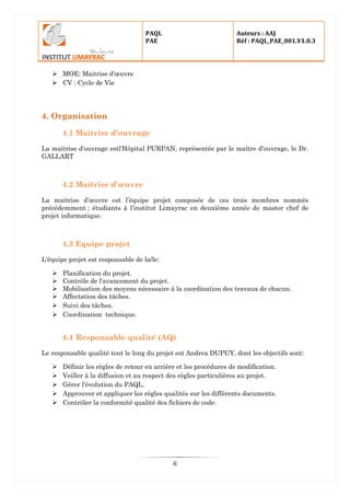 PAQL
PAE
Auteurs : AAJ
Réf : PAQL_PAE_001.V1.0.3
6
 MOE: Maitrise d'œuvre
 CV : Cycle de Vie
4. Organisation
4.1 Maitrise d’ouvrage
La maitrise d'ouvrage estl'Hôpital PURPAN, représentée par le maître d'ouvrage, le Dr.
GALLART
4.2 Maitrise d’œuvre
La maitrise d’œuvre est l’équipe projet composée de ces trois membres nommés
précédemment ; étudiants à l’institut Limayrac en deuxième année de master chef de
projet informatique.
4.3 Equipe projet
L'équipe projet est responsable de la/le:
 Planification du projet.
 Contrôle de l'avancement du projet.
 Mobilisation des moyens nécessaire à la coordination des travaux de chacun.
 Affectation des tâches.
 Suivi des tâches.
 Coordination technique.
4.4 Responsable qualité (AQ)
Le responsable qualité tout le long du projet est Andrea DUPUY, dont les objectifs sont:
 Définir les règles de retour en arrière et les procédures de modification.
 Veiller à la diffusion et au respect des règles particulières au projet.
 Gérer l'évolution du PAQL.
 Approuver et appliquer les règles qualités sur les différents documents.
 Contrôler la conformité qualité des fichiers de code.
 