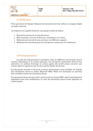 PAQL
PAE
Auteurs : AAJ
Réf : PAQL_PAE_001.V1.0.3
7
4.5 Rédacteur
Toute personnes de l'équipe rédigeant des documents devront utiliser un langage adapté
au public concerné.
Le rédacteur est capable d'exécuter une grande variété de tâches :
 Recueil des besoins de ses interlocuteurs.
 Rôle d'interface entre les techniciens, l'utilisateur et le client.
 Réalisation du travail de mise en forme sur différents supports.
 Rédaction des documents pour les concepteurs comme pour les utilisateurs.
4.6 Communication
Le mode de communication à privilégier entre les différents intervenants sont le
courrier électronique et la réunion physique. Les documents contractuels devront être
présentés à la maîtrise d'ouvrage en version papier afin qu'elle puisse conserver une
version signée et approuvée par les deux parties desdits documents.
Les documents attachés à l'envoi de courriers électroniques entre membres de l'équipe
hors finalisation seront au format Microsoft Office Word. Ces documents ne pourront
être considérés comme des documents finaux.
Les documents finaux devant restés virtuel seront au format PDF, signé numériquement
empêchant ainsi toute modification. Le reste des documents finaux seront imprimés en
version papier.
 
