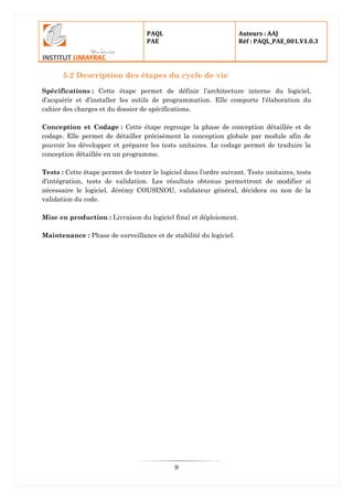 PAQL
PAE
Auteurs : AAJ
Réf : PAQL_PAE_001.V1.0.3
9
5.2 Description des étapes du cycle de vie
Spécifications : Cette étape permet de définir l’architecture interne du logiciel,
d’acquérir et d’installer les outils de programmation. Elle comporte l'élaboration du
cahier des charges et du dossier de spécifications.
Conception et Codage : Cette étape regroupe la phase de conception détaillée et de
codage. Elle permet de détailler précisément la conception globale par module afin de
pouvoir les développer et préparer les tests unitaires. Le codage permet de traduire la
conception détaillée en un programme.
Tests : Cette étape permet de tester le logiciel dans l’ordre suivant. Tests unitaires, tests
d'intégration, tests de validation. Les résultats obtenus permettront de modifier si
nécessaire le logiciel. Jérémy COUSINOU, validateur général, décidera ou non de la
validation du code.
Mise en production : Livraison du logiciel final et déploiement.
Maintenance : Phase de surveillance et de stabilité du logiciel.
 