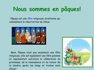 Nous sommes en pâques! Pâques est une  fête  religieuse chrétienne qui commémore la résurrection de Jésus.  Mais, Pâques n’est pas seulement une fête religieuse, elle est également une fête païenne et représentait autrefois la célébration du printemps, de la renaissance et du retour de la lumière après les longs et tristes mois d’hiver . 