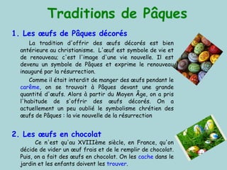 Traditions de Pâques 1. Les  œufs  de Pâques décorés  La tradition d'offrir des œufs décorés est bien antérieure au christianisme.    L'œuf est symbole de vie et de renouveau; c'est l'image d'une vie nouvelle. Il est devenu un symbole de Pâques et exprime le renouveau inauguré par la résurrection. Comme il était interdit de manger des œufs pendant le  carême , on se trouvait à Pâques devant une grande quantité d'œufs. Alors à partir du Moyen Âge, on a pris l'habitude de s'offrir des œufs décorés. On a actuellement un peu oublié le symbolisme chrétien des œufs de Pâques : la vie nouvelle de la résurrection 2. Les œufs en chocolat Ce n'est qu'au XVIIIème siècle, en France, qu'on décide de vider un œuf frais et de le remplir de chocolat. Puis, on a fait des œufs en chocolat. On les  cache  dans le jardin et les enfants doivent les  trouver . 