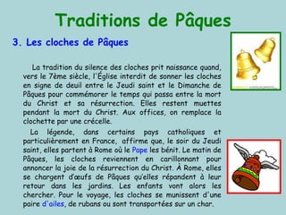 Traditions de Pâques 3. Les  cloches  de Pâques La tradition du silence des cloches prit naissance quand, vers le 7ème siècle, l'Église interdit de sonner les cloches en signe de deuil entre le Jeudi saint et le Dimanche de Pâques pour commémorer le temps qui passa entre la mort du Christ et sa résurrection. Elles restent muettes pendant la mort du Christ. Aux offices, on remplace la clochette par une crécelle. La légende, dans certains pays catholiques et particulièrement en France,  affirme que, le soir du Jeudi saint, elles partent à Rome où le  Pape  les bénit. Le matin de Pâques, les cloches reviennent en carillonnant pour annoncer la joie de la résurrection du Christ .  À Rome, elles se chargent d’œufs de Pâques qu’elles répandent à leur retour dans les jardins. Les enfants vont alors les chercher. Pour le voyage, les cloches se munissent d'une paire  d'ailes , de rubans ou sont transportées sur un char.  