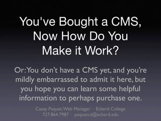 You've Bought a CMS,
   Now How Do You
     Make it Work?
Or:You don’t have a CMS yet, and you’re
mildly embarrassed to admit it here, but
  you hope you can learn some helpful
 information to perhaps purchase one.
      Casey Paquet, Web Manager · Eckerd College
         727.864.7987 · paquetcd@eckerd.edu
 