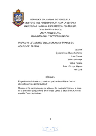 1
REPUBLICA BOLIVARIANA DE VENEZUELA
MINISTERIO DEL PODER POPULAR PARA LA DEFENSA
UNIVERSIDAD NACIONAL EXPERIMENTAL POLITÉCNICA
DE LA FUERZA ARMADA
UNEFA NUCLEO LARA
ADMINISTRACION Y GESTION MUNICIPAL
PROYECTO ESTADÍSTICO EN LA COMUNIDAD “PRADOS DE
OCCIDENTE” SECTOR 1
Equipo 6
Cordero Irene Durán Katherine
López Crismar
Pérez Jaikennys
Valera Roxana
Tutor: Eriorkys Majano
Año 2015
RESUMEN
Proyecto estadístico de la comunidad prados de occidente “sector 1
abriendo caminos por la igualdad”
Ubicado en la parroquia Juan de Villegas, del municipio Iribarren, al oeste
de la ciudad de Barquisimeto en el estado Lara a la altura del Km.7 de la
avenida Florencio Jiménez.
1
 