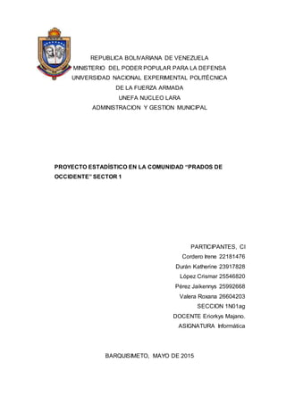 REPUBLICA BOLIVARIANA DE VENEZUELA
MINISTERIO DEL PODER POPULAR PARA LA DEFENSA
UNIVERSIDAD NACIONAL EXPERIMENTAL POLITÉCNICA
DE LA FUERZA ARMADA
UNEFA NUCLEO LARA
ADMINISTRACION Y GESTION MUNICIPAL
PROYECTO ESTADÍSTICO EN LA COMUNIDAD “PRADOS DE
OCCIDENTE” SECTOR 1
PARTICIPANTES, CI
Cordero Irene 22181476
Durán Katherine 23917828
López Crismar 25546820
Pérez Jaikennys 25992668
Valera Roxana 26604203
SECCION 1N01ag
DOCENTE Eriorkys Majano.
ASIGNATURA Informática
BARQUISIMETO, MAYO DE 2015
 