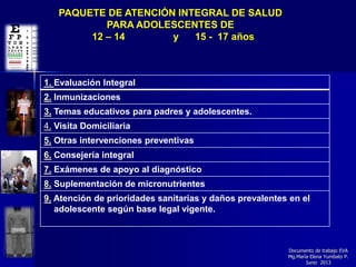 Documento de trabajo EVA
Mg.Marìa Elena Yumbato P.
Junio 2013
PAQUETE DE ATENCIÓN INTEGRAL DE SALUD
PARA ADOLESCENTES DE
12 – 14 y 15 - 17 años
1. Evaluación Integral
2. Inmunizaciones
3. Temas educativos para padres y adolescentes.
4. Visita Domiciliaria
5. Otras intervenciones preventivas
6. Consejería integral
7. Exámenes de apoyo al diagnóstico
8. Suplementación de micronutrientes
9. Atención de prioridades sanitarias y daños prevalentes en el
adolescente según base legal vigente.
 
