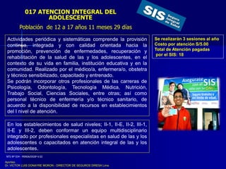 017 ATENCION INTEGRAL DEL
ADOLESCENTE
Se realizarán 3 sesiones al año
Costo por atención S/5.00
Total de Atención pagadas
por el SIS: 18
Actividades periódica y sistemáticas comprende la provisión
continua, integrada y con calidad orientada hacia la
promoción, prevención de enfermedades, recuperación y
rehabilitación de la salud de las y los adolescentes, en el
contexto de su vida en familia, institución educativa y en la
comunidad. Realizado por el médico/a, enfermera/o, obstetra
y técnico sensibilizado, capacitado y entrenado.
Se podrán incorporar otros profesionales de las carreras de
Psicología, Odontología, Tecnología Médica, Nutrición,
Trabajo Social, Ciencias Sociales, entre otras; así como
personal técnico de enfermería y/o técnico sanitario, de
acuerdo a la disponibilidad de recursos en establecimientos
del I nivel de atención.
En los establecimientos de salud niveles; II-1, II-E, II-2, III-1,
II-E y III-2, deben conformar un equipo multidisciplinario
integrado por profesionales especialistas en salud de las y los
adolescentes o capacitados en atención integral de las y los
adolescentes.
Población de 12 a 17 años 11 meses 29 días
NTS Nº 034 - MINSA/DGSP-V.02
Aportes:
Dr. VICTOR LUIS DONAYRE MORON - DIRECTOR DE SEGUROS DIRESA Lima
 
