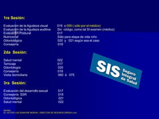 1ra Sesión:
Evaluación de la Agudeza visual 019 o 056 ( sólo por el médico)
Evaluación de la Agudeza auditiva Sin código, como tal SI examen (médico)
Evaluación Postural 017
Nutricional Sólo para etapa de vida niño
Odontológica 020 y 021 según sea el caso
Consejería 018
2da Sesión:
Salud mental 022
Tamizaje 017
Odontología 020
Consejería 018
Visita domiciliaria 060 ó 075
3ra Sesión:
Evaluación del desarrollo sexual 017
Consejería SSR 018
Odontológica 021
Salud mental 022
Aportes:
Dr. VICTOR LUIS DONAYRE MORON - DIRECTOR DE SEGUROS DIRESA Lima
 