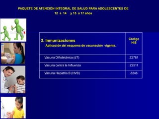 2. Inmunizaciones
Aplicación del esquema de vacunación vigente.
Código
HIS
Vacuna Diftotetánica (dT) Z2781
Vacuna contra la Influenza Z2511
Vacuna Hepatitis B (HVB) Z246
PAQUETE DE ATENCIÓN INTEGRAL DE SALUD PARA ADOLESCENTES DE
12 a 14 y 15 a 17 años
 
