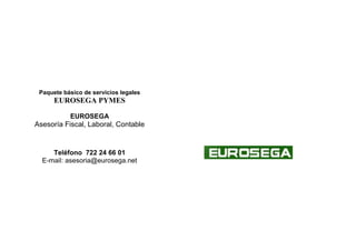 Paquete básico de servicios legales
EUROSEGA PYMES
EUROSEGA
Asesoría Fiscal, Laboral, Contable
Teléfono 722 24 66 01
E-mail: asesoria@eurosega.net
 