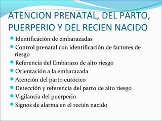ATENCION PRENATAL, DEL PARTO,
PUERPERIO Y DEL RECIEN NACIDO
Identificación de embarazadas
Control prenatal con identificación de factores de
riesgo
Referencia del Embarazo de alto riesgo
Orientación a la embarazada
Atención del parto eutócico
Detección y referencia del parto de alto riesgo
Vigilancia del puerperio
Signos de alarma en el recién nacido
 