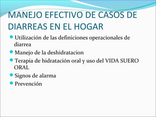 MANEJO EFECTIVO DE CASOS DE
DIARREAS EN EL HOGAR
Utilización de las definiciones operacionales de
diarrea
Manejo de la deshidratacion
Terapia de hidratación oral y uso del VIDA SUERO
ORAL
Signos de alarma
Prevención
 