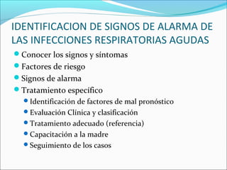 IDENTIFICACION DE SIGNOS DE ALARMA DE
LAS INFECCIONES RESPIRATORIAS AGUDAS
Conocer los signos y síntomas
Factores de riesgo
Signos de alarma
Tratamiento específico
Identificación de factores de mal pronóstico
Evaluación Clínica y clasificación
Tratamiento adecuado (referencia)
Capacitación a la madre
Seguimiento de los casos
 