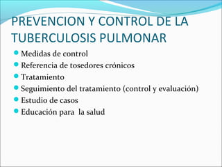 PREVENCION Y CONTROL DE LA
TUBERCULOSIS PULMONAR
Medidas de control
Referencia de tosedores crónicos
Tratamiento
Seguimiento del tratamiento (control y evaluación)
Estudio de casos
Educación para la salud
 
