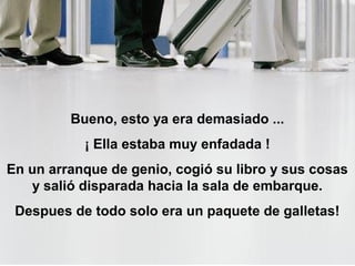 Bueno, esto ya era demasiado ...
           ¡ Ella estaba muy enfadada !
En un arranque de genio, cogió su libro y sus cosas
   y salió disparada hacia la sala de embarque.
 Despues de todo solo era un paquete de galletas!
 
