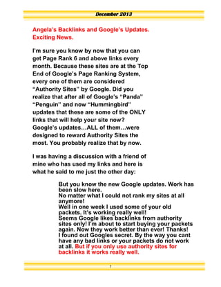 December 2013
Angela’s Backlinks and Google’s Updates.
Exciting News.
I’m sure you know by now that you can
get Page Rank 6 and above links every
month. Because these sites are at the Top
End of Google’s Page Ranking System,
every one of them are considered
“Authority Sites” by Google. Did you
realize that after all of Google’s “Panda”
“Penguin” and now “Hummingbird”
updates that these are some of the ONLY
links that will help your site now?
Google’s updates…ALL of them…were
designed to reward Authority Sites the
most. You probably realize that by now.
I was having a discussion with a friend of
mine who has used my links and here is
what he said to me just the other day:
But you know the new Google updates. Work has
been slow here.
No matter what I could not rank my sites at all
anymore!
Well in one week I used some of your old
packets. It’s working really well!
Seems Google likes backlinks from authority
sites only! I’m about to start buying your packets
again. Now they work better than ever! Thanks!
I found out Googles secret. By the way you cant
have any bad links or your packets do not work
at all. But if you only use authority sites for
backlinks it works really well.
1
 