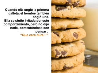 Cuando ella cogió la primera galleta, el hombre también cogió una. Ella se sintió irritada por este comportamiento, pero no dijo nada, contentándose con pensar :  “ Que cara dura ! ”   