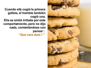 Cuando ella cogió la primera galleta, el hombre también cogió una. Ella se sintió irritada por este comportamiento, pero no dijo nada, contentándose con pensar :  “ Que cara dura ! ”   
