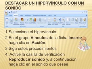DESTACAR UN HIPERVÍNCULO CON UN
SONIDO




1.Seleccione el hipervínculo.
2.En el grupo Vínculos de la ficha Insertar,
  haga clic en Acción.
3.Siga estos procedimientos
4. Active la casilla de verificación
  Reproducir sonido y, a continuación,
  haga clic en el sonido que desee
 