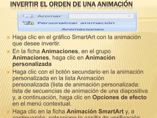 INVERTIR EL ORDEN DE UNA ANIMACIÓN



   Haga clic en el gráfico SmartArt con la animación
    que desee invertir.
   En la ficha Animaciones, en el grupo
    Animaciones, haga clic en Animación
    personalizada
   Haga clic con el botón secundario en la animación
    personalizada en la lista Animación
    personalizada (lista de animación personalizada:
    lista de secuencias de animación de una diapositiva
    y, a continuación, haga clic en Opciones de efecto
    en el menú contextual.
   Haga clic en la ficha Animación SmartArt y, a
 
