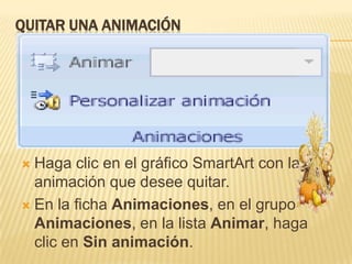 QUITAR UNA ANIMACIÓN




 Haga clic en el gráfico SmartArt con la
  animación que desee quitar.
 En la ficha Animaciones, en el grupo
  Animaciones, en la lista Animar, haga
  clic en Sin animación.
 